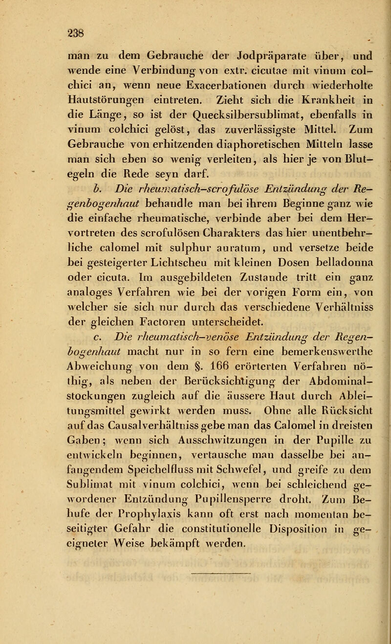 man zu dem Gebrauche der Jodpräparate über, und wende eine Verbindung von extr. cicutae mit vinum col- chici an, wenn neue Exacerbationen durch wiederholte Hautstörungen eintreten. Zieht sich die Krankheit in die Länge, so ist der Quecksilbersublimat, ebenfalls in vinum colchici gelöst, das zuverlässigste Mittel. Zum Gebrauche von erhitzenden diaphoretischen Mitteln lasse man sich eben so wenig verleiten, als hier je von Blut- egeln die Rede seyn darf. b. Die rheumatisch-scroful'öse Entzündung der Re- genbogenhaut behandle man bei ihrem Beginne ganz wie die einfache rheumatische, verbinde aber bei dem Her- vortreten des scrofulösen Charakters das hier unentbehr- liche calomel mit sulphur auratum, und versetze beide bei gesteigerter Lichtscheu mit kleinen Dosen belladonna oder cicuta. Im ausgebildeten Zustande tritt ein ganz analoges Verfahren wie bei der vorigen Form ein, von welcher sie sich nur durch das verschiedene Verhältniss der gleichen Factoren unterscheidet. c. Die rheumatisch-venöse Entzündung der Regen- bogenhaut macht nur in so fern eine bemerkenswerthe Abweichung von dem §. 166 erörterten Verfahren nö- thig, als neben der Berücksichtigung der Abdominal- stockungen zugleich auf die äussere Haut durch Ablei- tungsmittel gewirkt werden muss. Ohne alle Rücksicht auf das Causalverhältniss gebe man das Calomel in dreisten Gaben; wenn sich Ausschwitzungen in der Pupille zu entwickeln beginnen, vertausche man dasselbe bei an- fangendem Speichelfluss mit Schwefel, und greife zu dem Sublimat mit vinum colchici, wenn bei schleichend se- Avordener Entzündung Pupillensperre droht. Zum Be- hufe der Prophylaxis kann oft erst nach momentan be- seitigter Gefahr die constitutionelle Disposition in ge- eigneter Weise bekämpft werden.