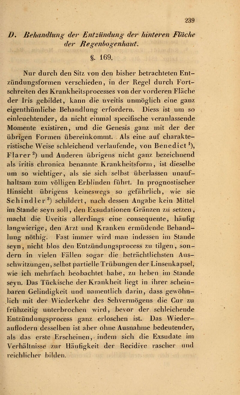 I). Behandlung der Entzündung der hinteren Fläche der Regenbogenhaut. §. 169. Nur durch den Sitz von den bisher betrachteten Ent- zündungsformen verschieden, in der Regel durch Fort- schreiten des Krankheilsprocesses von der vorderen Fläche der Iris gebildet, kann die Uveitis unmöglich eine ganz eigenthümliche Behandlung erfordern. Diess ist um so einleuchtender, da nicht einmal specifische veranlassende Momente existiren, und die Genesis ganz mit der der übrigen Formen übereinkommt. Als eine auf Charakte- re ristische Weise schleichend verlaufende, von Benedict *), Flarer2) und Anderen übrigens nicht ganz bezeichnend als iritis chronica benannte Krankheitsform, ist dieselbe um so wichtiger, als sie sich selbst überlassen unauf- haltsam zum völligen Erblinden führt. In prognostischer Hinsicht übrigens keineswegs so gefährlich, wie sie Schindler3) schildert, nach dessen Angabe kein Mittel im Stande seyn soll, den Exsudationen Gränzen zu setzen, macht die Uveitis allerdings eine consequente, häufig langwierige, den Arzt und Kranken ermüdende Behand- lung nöthig. Fast immer wird man indessen im Stande seyn, nicht blos den Entzündungsprocess zu tilgen, son- dern in vielen Fällen sogar die beträchtlichsten Aus- schwitzungen, selbst partielle Trübungen der Linsenkapsel, wie ich mehrfach beobachtet babe, zu heben im Stande seyn. Das Tückische der Krankheit liegt in ihrer schein- baren Gelindigkeit und namentlich darin, dass gewöhn- lich mit der Wiederkehr des Sehvermögens die Cur zu frühzeitig unterbrochen wird, bevor der schleichende Entzündungsprocess ganz erloschen ist. Das Wieder- auflodern desselben ist aber ohne Ausnahme bedeutender, als das erste Erscheinen, indem sich die Exsudate im Verhältnisse zur Häufigkeit der Elecidive rascher und reichlicher bilden.