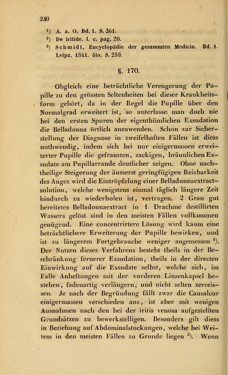 4) A. a. O. Bd. 1. S.361. 2) De iritide. 1. c. pag. 20. 3) Schmidt, Encyclopädie der gesammten Medicin. Bd. 1. Leipz. 1841. 4to. S. 259. §. 170. Obgleich eine beträchtliche Verengerung' der Pu- pille zu den grössten Seltenheiten bei dieser Krankheits- form gehört, da in der Regel die Pupille über den Normalgrad erweitert ist, so unterlasse man doch nie bei den ersten Spuren der eigenthümlichen Exsudation die Belladonna örtlich anzuwenden. Schon zur Sicher- stellung der Diagnose in zweifelhaften Fällen ist diess nothwendig, indem sich bei nur einigermassen erwei- terter Pupille die gefranzten, zackigen, bräunlichen Ex- sudate am Pupillarrande deutlicher zeigen. Ohne nach- theilige Steigerung der äusserst geringfügigen Reizbarkeit des Auges wird die Eintröpfelung einer ßelladonnaextract— Solution, welche Avenigstens einmal täglich längere Zeit hindurch zu wiederholen ist, vertragen. 2 Gran gut bereitetes ßelladonnaextract in 1 Drachme destillirten Wassers gelöst sind in den meisten Fällen vollkommen <renü<rend. Eine concentrirtere Lösung- wird kaum eine beträchtlichere Erweiterung der Pupille bewirken, und ist zu längerem Fortgebrauche weniger angemessen *). Der Nutzen dieses Verfahrens besteht theils in der Be- schränkung fernerer Exsudation, theils in der directen Einwirkung auf die Exsudate selbst, welche sich, im Falle Anheftungen mit der vorderen Linsenkapsel be- stehen, fadenartig verlängern, und nicht selten zerreis- sen. Je nach der Begründung fällt zwar die Causalcur einigermassen verschieden aus, ist aber mit wenigen Ausnahmen nach den bei der iritis venosa aufgestellten Grundsätzen zu bewerkstelligen. Besonders gilt diess in Beziehung auf Abdominalstockungen, Avelchc bei Wei- tem in den meisten Fällen zu Grunde liegen 2). Wenn