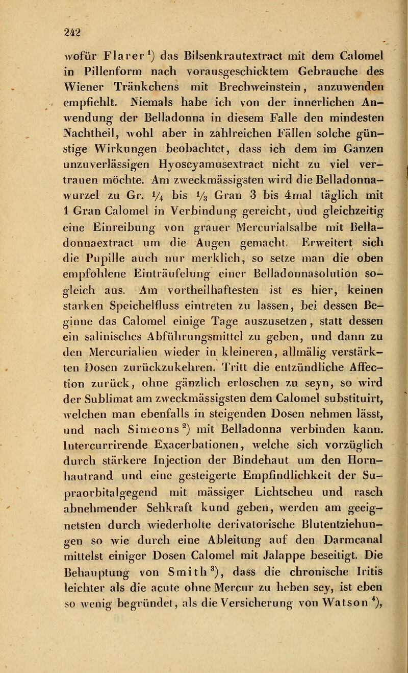 wofür Flarer1) das Bilsenkrautextract mit dem Calomel in Pillenform nach vorausgeschicktem Gebrauche des Wiener Tränkchens mit Brechweinstein, anzuwenden empfiehlt. Niemals habe ich von der innerlichen An- wendung der Belladonna in diesem Falle den mindesten Nachtheil, wohl aber in zahlreichen Fällen solche gün- stige Wirkungen beobachtet, dass ich dem im Ganzen unzuverlässigen Hyoscyamusextract nicht zu viel ver- trauen möchte. Am zweckmässigsten wird die Belladonna- wurzel zu Gr. 1/4 bis Vb Gran 3 bis 4mal täglich mit 1 Gran Calomel in Verbindung gereicht, und gleichzeitig eine Einreibung von grauer Mercurialsalbe mit Bella- donnaextract um die Augen gemacht, Erweitert sich die Pupille auch nur merklich, so selze man die oben empfohlene Einlräufelung einer Belladonnasolution so- gleich aus. Am vortheilhaftesten ist es hier, keinen starken Speichelfluss eintreten zu lassen, bei dessen Be- ginne das Calomel einige Tage auszusetzen , statt dessen ein salinisches Abführungsmittel zu geben, und dann zu den Mercurialien wieder in kleineren, allmälig verstärk- ten Dosen zurückzukehren. Tritt die entzündliche Affec- tion zurück, ohne gänzlich erloschen zu seyn, so wird der Sublimat am zweckmässigsten dem Calomel substituirt, welchen man ebenfalls in steigenden Dosen nehmen lässt, und nach Simeons2) mit Belladonna verbinden kann, lntercurrirende Exacerbationen, welche sich vorzüglich durch stärkere Injection der Bindehaut um den Horn- hautrand und eine gesteigerte Empfindlichkeit der Su- praorbitalgegend mit massiger Lichtscheu und rasch abnehmender Sehkraft kund geben, werden am geeig- netsten durch wiederholte derivatorische Blutentziehun- gen so wie durch eine Ableitung auf den Darmcanal mittelst einiger Dosen Calomel mit Jalappe beseitigt. Die Behauptung von Smith3), dass die chronische Iritis leichter als die acute ohne Mercur zu heben sey, ist eben so wenig begründet, als die Versicherung von Watson 4),