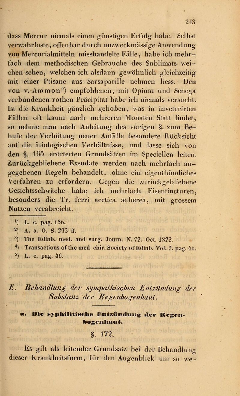 dass Mercur niemals einen günstigen Erfolg habe. Selbst verwahrloste, offenbar durch unzweckmässioe Anwendung von Mercurialmitteln misshandelte Fälle, habeich mehr- fach dem methodischen Gebrauche des Sublimats wei- chen sehen, welchen ich alsdann gewöhnlich gleichzeitig mit einer Ptisane aus Sarsaparille nehmen liess. Den von v. Ämmon5) empfohlenen, mit Opium und Senega verbundenen rothen Präcipitat habe ich niemals versucht. Ist die Krankheit gänzlich gehoben, was in inveterirten Fällen oft kaum nach mehreren Monaten Statt findet, so nehme man nach Anleitung des vorigen §. zum Be- hufe der Verhütung neuer Anfälle besondere Rücksicht auf die ätiologischen Verhältnisse, und lasse sich von den §. 165 erörterten Grundsätzen im Speciellen leiten. Zurückgebliebene Exsudate werden nach mehrfach an- gegebenen Regeln behandelt, ohne ein eigenthümliches Verfahren zu erfordern. Gegen die zurückgebliebene Gesichtsschwäche habe ich mehrfach Eisentincturen, besonders die Tr. ferri acetica setherea, mit grossem Nutzen verabreicht. 1) L. c. pag. 156. 2) A. a. 0. S. 293 ff. 3) The Edinb. med. and surg. Journ. N. 72. Oct. 1822» 4) Transactions of the med. chir. Society of Edinb. Vol. 2. pag. 46» 5) L. c. pag. 46. E. Behandlung der sympathischen Entzündung der Substanz der Regenbogenhaut, a. Die syphilitische Entzündung dei* Regen- bogenhaut. §. 172. Es gilt als leitender Grundsalz bei der Behandlung dieser Krankheitsform, für den Augenblick um so we-