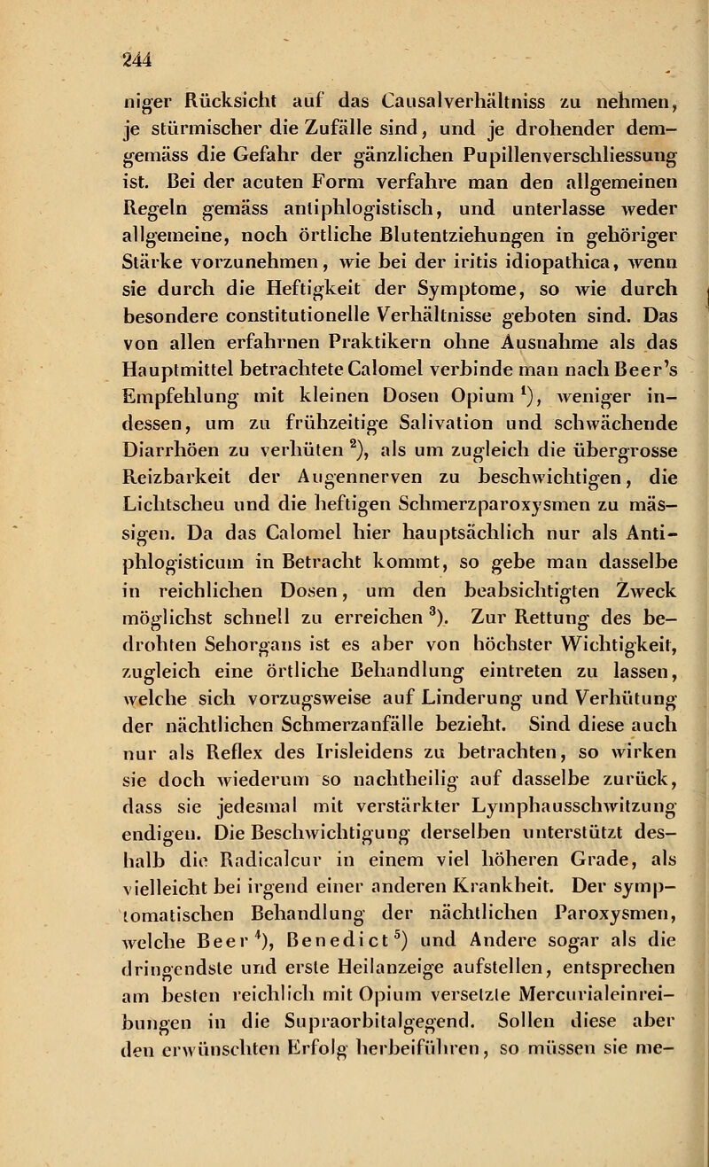 niger Rücksicht auf das Causalverhaltniss zu nehmen, je stürmischer die Zufälle sind, und je drohender dem- gemäss die Gefahr der gänzlichen Pupillenverschliessung ist. Bei der acuten Form verfahre man den allgemeinen Regeln gemäss antiphlogistisch, und unterlasse weder allgemeine, noch Örtliche Blutentziehungen in gehöriger Stärke vorzunehmen, wie hei der iritis idiopathica, wenn sie durch die Heftigkeit der Symptome, so wie durch besondere constitutionelle Verhältnisse geboten sind. Das von allen erfahrnen Praktikern ohne Ausnahme als das Hauptmittel betrachtete Calomel verbinde man nachBeer's Empfehlung mit kleinen Dosen Opium1), weniger in- dessen, um zu frühzeitige Salivation und schwächende Diarrhöen zu verhüten 2), als um zugleich die übergrosse Reizbarkeit der Augennerven zu beschwichtigen, die Lichtscheu und die heftigen Schmerzparoxysmen zu mas- sigen. Da das Calomel hier hauptsächlich nur als Anti- phlogisticum in Betracht kommt, so gebe man dasselbe in reichlichen Dosen, um den beabsichtigten Zweck möglichst schnell zu erreichen 3). Zur Rettung des be- drohten Sehorgans ist es aber von höchster Wichtigkeit, zugleich eine örtliche Behandlung eintreten zu lassen, welche sich vorzugsweise auf Linderung und Verhütung der nächtlichen Schmerzanfälle bezieht. Sind diese auch nur als Reflex des Irisleidens zu betrachten, so wirken sie doch wiederum so nachtheilig auf dasselbe zurück, dass sie jedesmal mit verstärkter Lymphausschwitzung endigen. Die Beschwichtigung derselben unterstützt des- halb die Radicalcur in einem viel höheren Grade, als vielleicht bei irgend einer anderen Krankheit. Der symp- tomatischen Behandlung der nächtlichen Paroxysmen, welche Beer4), Benedict5) und Andere sogar als die dringendste und erste Heilanzeige aufstellen, entsprechen am besten reichlich mit Opium versetzte Mercurialeinrei- bungen in die Supraorbitalgegend. Sollen diese aber den erwünschten Erfolg herbeiführen, so müssen sie nie-