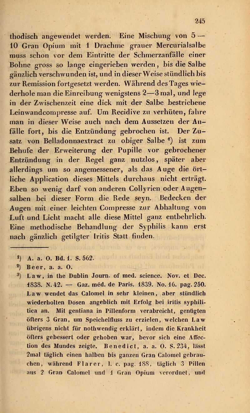 thodisch angewendet werden. Eine Mischung von 5 — 10 Gran Opium mit 1 Drachme grauer Mercurialsalhe muss schon vor dem Eintritte der Schmerzanfälle einer Bohne gross so lange eingeriehen werden, bis die Salbe gänzlich verschwunden ist, und in dieser Weise stündlich bis zur Remission fortgesetzt werden. Während des Tages wie- derhole man die Einreibung- wenigstens 2—3 mal, und lege in der Zwischenzeit eine dick mit der Salbe bestrichene Leinwandcompresse auf. Um Recidive zu verhüten, fahre man in dieser Weise auch nach dem Aussetzen der An- fälle fort, bis die Entzündung gebrochen ist. Der Zu- satz von Belladonnaextract zu obiger Salbe 6) ist zum Behufe der Erweiterung der Pupille vor gebrochener Entzündung in der Regel ganz nutzlos, später aber allerdings um so angemessener, als das Auge die ört- liche Application dieses Mittels durchaus nicht erträgt. Eben so wenig darf von anderen Collyrien oder Augen- salben bei dieser Form die Rede seyn. Bedecken der Augen mit einer leichten Compresse zur Abhaltung von Luft und Licht macht alle diese Mittel ganz entbehrlich. Eine methodische Behandlung der Syphilis kann erst nach gänzlich getilgter Iritis Statt finden. *) A. a. 0. Bd. 1. S. 562. 2) Beer, a. a. 0. 3) Law, in the Dublin Journ. of med. science. Nov. et Dec. 4838. N. 42. — Gaz. med. de Paris. 1839. No. 16. pag. 250. Law wendet das Calomel in sehr kleinen, aber stündlich wiederholten Dosen angeblich mit Erfolg bei iritis syphili- tica an. Mit gentiana in Pillenform verabreicht, genügten Öfters 3 Gran, um Speichelfluss zu erzielen, welchen Law übrigens nicht für nothwendig erklärt, indem die Krankheit öfters gebessert oder gehoben war, bevor sich eine Affec- tion des Mundes zeigte. Benedict, a. a. 0. S. 234, lässt 2mal täglich einen halben bis ganzen Gran Calomel gebrau- chen, während Flarer, 1. c. pag. 188, täglich 3 Pillen aus 2 Gran Calomel und 1 Gran Opium verordnet, und