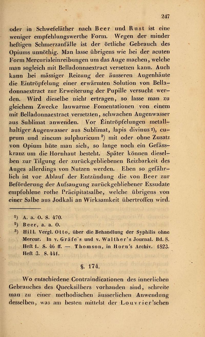 oder in Schwefeläther nach Beer und Rust ist eine weniger empfehlungswerthe Form. Wegen der minder heftigen Schmerzanfälle ist der örtliche Gehrauch des Opiums unnöthig. Man lasse übrigens wie hei der acuten Form Mercurialeinreibungen um das Auge machen, welche man sogleich mit Belladonnaextract versetzen kann. Auch kann hei massiger Reizung der äusseren Augenhäute die Eintröpfelung einer erwärmten Solution von Bella- donnaextract zur Erweiterung der Pupille versucht wer- den. Wird dieselbe nicht ertragen, so lasse man zu gleichem Zwecke lauwarme Fomentationen von einem mit Belladonnaextract versetzten, schwachen Augenwasser aus Sublimat anwenden. Vor fiintröpfelungen metall- haltiger Augenwasser aus Sublimat, lapis divinusa), cu- prum und zincum sulphuricum 3) mit oder ohne Zusatz von Opium hüte man sich, so lange noch ein Gefäss- kranz um die Hornhaut besteht. Später können diesel- ben zur Tilgung der zurückgebliebenen Reizbarkeit des Auges allerdings von Nutzen werden. Eben so gefähr- lich ist vor Ablauf der Entzündung die von Beer zur Beförderung der Aufsaugung zurückgebliebener Exsudate empfohlene rothe Präcipilatsalbe, welche übrigens von einer Salbe aus Jodkali an Wirksamkeit übertroffen wird. *) A. a. O. S. 470. 2) Beer, a. a. O. 3) Hill. Vergl. Otto, über die Behandlung der Syphilis ohne Mercur. In v. Gräfe's und v. Walt her 's Journal. Bd. 8. Heft 1. S. 46 ff. — Thomson, in Horn's Archiv. 1823. Heft 3. S.44i. §. 174. Wo entschiedene Contraindicationen des innerlichen Gebrauches des Quecksilbers vorhanden sind, schreite man zu einer methodischen äusserlichen Anwendung desselben, was am besten mittelst der Louv r ier'sehen