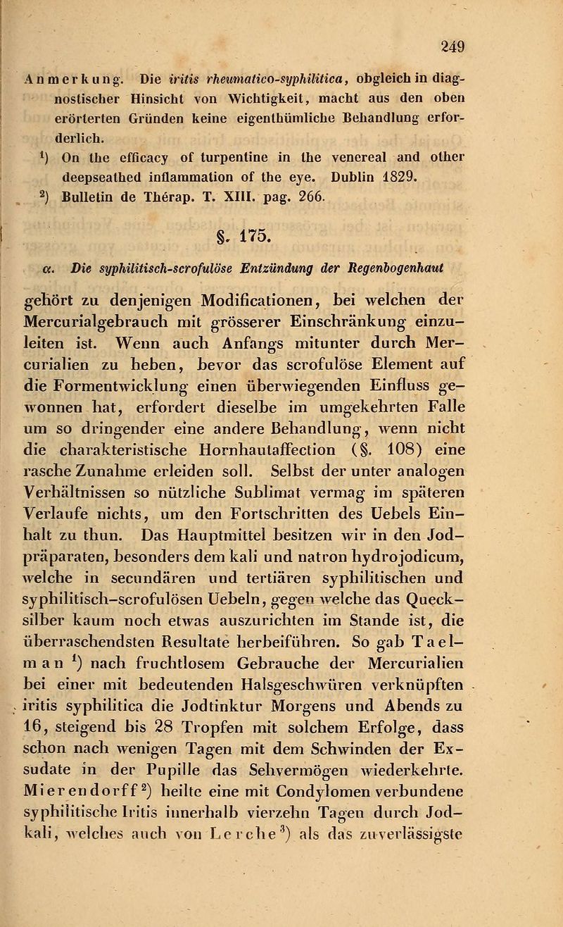 Anmerkung. Die iritis rheumatico-syphilitica, obgleich in diag- nostischer Hinsicht von Wichtigkeit, macht aus den oben erörterten Gründen keine eigenthümliche Behandlung erfor- derlich. 1) On the efficacy of turpentine in the venereal and other deepsealhed inflammation of the eye. Dublin 1829. 2) Bulletin de Therap. T. XIII. pag. 266. §, 175. a. Die syphilitisch-scrofulöse Entzündung der Regenbogenhaut gehört zu denjenigen Modifikationen, bei welchen der Mercurialgebrauch mit grösserer Einschränkung einzu- leiten ist. Wenn auch Anfangs mitunter durch Mer- curialien zu heben, bevor das scrofulöse Element auf die Formentwicklung einen überwiegenden Einfluss ge- wonnen hat, erfordert dieselbe im umgekehrten Falle um so dringender eine andere Behandlung, wenn nicht die charakteristische Hornhautaffection (§. 108) eine rasche Zunahme erleiden soll. Selbst der unter analogen Verhältnissen so nützliche Sublimat vermag im späteren Verlaufe nichts, um den Fortschritten des Uebels Ein- halt zu thun. Das Hauptmittel besitzen wir in den Jod- präparaten, besonders dem kali und natron hydrojodicum, welche in secundären und tertiären syphilitischen und syphilitisch-scrofulösen Uebeln, gegen welche das Queck- silber kaum noch etwas auszurichten im Stande ist, die überraschendsten Resultate herbeiführen. So gab Tael- m a n l) nach fruchtlosem Gebrauche der Mercurialien bei einer mit bedeutenden Halsgeschwüren verknüpften iritis syphilitica die Jodtinktur Morgens und Abends zu 16, steigend bis 28 Tropfen mit solchem Erfolge, dass schon nach wenigen Tagen mit dem Schwinden der Ex- sudate in der Pupille das Sehvermögen Aviederkehrte. Mierendorff2) heilte eine mit Condylomen verbundene syphilitische Iritis innerhalb vierzehn Tagen durch Jod- kali, welches auch von Lerche3) als das zuverlässigste