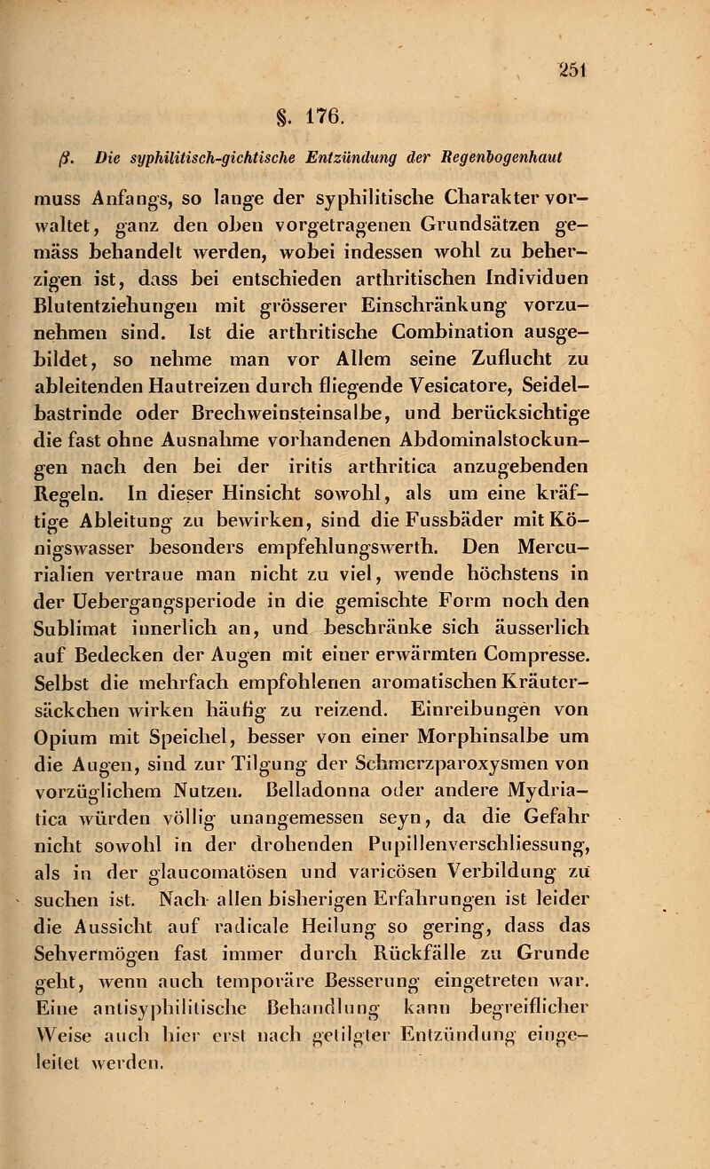 §. 176. ß. Die syphilitisch-gichtische Entzündung der Regenbogenhaut muss Anfangs, so lange der syphilitische Charakter vor- waltet, ganz den oben vorgetragenen Grundsätzen ge- mäss behandelt werden, wobei indessen wohl zu beher- zigen ist, dass bei entschieden arthritischen Individuen Blutentziehungen mit grösserer Einschränkung vorzu- nehmen sind. Ist die arthritische Combination ausge- bildet, so nehme man vor Allem seine Zuflucht zu ableitenden Hautreizen durch fliegende Vesicatore, Seidel- bastrinde oder Brechweinsteinsalbe, und berücksichtige die fast ohne Ausnahme vorhandenen Abdominalstockun- gen nach den bei der Iritis arthritica anzugebenden Regeln. In dieser Hinsicht sowohl, als um eine kräf- tige Ableitung zu bewirken, sind die Fussbäder mit Kö- nigswasser besonders empfehlungswerth. Den Mercu- rialien vertraue man nicht zu viel, wende höchstens in der Uebergangsperiode in die gemischte Form noch den Sublimat innerlich an, und beschränke sich äusserlich auf Bedecken der Augen mit einer erwärmten Compresse. Selbst die mehrfach empfohlenen aromatischen Kräuter- säckchen wirken häufig zu reizend. Einreibungen von Opium mit Speichel, besser von einer Morphinsalbe um die Augen, sind zur Tilgung der Schmcrzparoxysmen von vorzüglichem Nutzen. Belladonna oder andere Mydria- tica würden völlig unangemessen seyn, da die Gefahr nicht sowohl in der drohenden Pupillenverschliessung, als in der glaueomatösen und varicösen Verbildung zu suchen ist. Nach allen bisherigen Erfahrungen ist leider die Aussicht auf radicale Heilung so gering, dass das Sehvermögen fast immer durch Rückfälle zu Grunde geht, wenn auch temporäre Besserung eingetreten war. Eine antisyphilitische Behandlung kann begreiflicher Weise auch hier erst nach getilgter Entzündung einge- leitet werden.