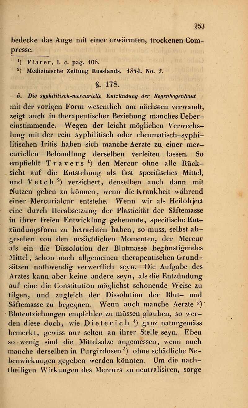 bedecke das Auge mit einer erwärmten, trockenen Com- presse. !) Flarer, 1. c. pag. 106. 2) Medizinische Zeitung Russlands. 1844. No. 2. §. 178. d. Die syphilitisch-mercurielle Entzündung der Regenbogenhaut mit der vorigen Form wesentlich am nächsten verwandt, zeigt auch in therapeutischer Beziehung manches Ueber- einstimmende. Wegen der leicht möglichen Verwechs- lung mit der rein syphilitisch oder rheumatisch-syphi- litischen Iritis haben sich manche Aerzte zu einer mer- curiellen Behandlung derselben verleiten lassen. So empfiehlt Travers *) den Mercur ohne alle Rück- sicht auf die Entstehung als fast specifisches Mittel, und Vetch 2) versichert, denselben auch dann mit Nutzen geben zu können, wenn die Krankheit während einer Mercurialcur entstehe. Wenn wir als Heilobject eine durch Herabsetzung der Plasticität der Säftemasse in ihrer freien Entwicklung gehemmte, specifische Ent- zündungsform zu betrachten haben, so muss, selbst ab- gesehen von den ursächlichen Momenten, der Mercur als ein die Dissolution der Blutmasse begünstigendes Mittel, schon nach allgemeinen therapeutischen Grund- sätzen nothwendig verwerflich seyn. Die Aufgabe des Arztes kann aber keine andere seyn, als die Entzündung auf eine die Constitution möglichst schonende Weise zu tilgen, und zugleich der Dissolution der Blut- und Säftemasse zu begegnen. Wenn auch manche Aerzte 3) Blutenlziehungen empfehlen zu müssen glauben, so wer- den diese doch, wie Dieter ich 4) ganz naturgemäss bemerkt, gewiss nur selten an ihrer Stelle seyn. Eben so wenig sind die Mittelsalze angemessen, wenn auch manche derselben in Purgirdosen 5) ohne schädliche Ne- benwirkungen gegeben werden könnten. Um die nach- iheiligen Wirkungen des Mercurs zu neütralisiren, sorge