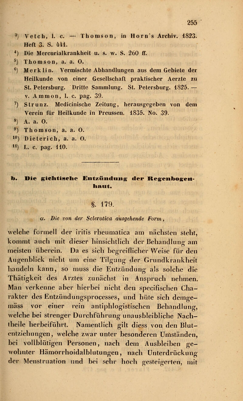 3) Vetch, 1. c. — Thomson, in Horn's Archiv. 1823. Heft 3. S. 441. 4) Die Mercurialkrankheit u. s. w. S. 260 ff. 5) Thomson, a. a. 0. 6) Merklin. Vermischte Abhandlungen aus dem Gebiete der Heilkunde von einer Gesellschaft praktischer Aerzte zu St. Petersburg. Dritte Sammlung. St. Petersburg. 1825. — v. Ammon, 1. c. pag. 39. 7) Strunz. Medicinische Zeitung, herausgegeben von dem Verein für Heilkunde in Preussen. 1835. No. 39. 8) A. a. O. 9) Thomson, a. a. O. 10) Dieterich, a. a. O. ) L. c. pag. 410. b. Die giclttiselte Entzündung der Regenbogen- haut. §. 179. a. Die von der Sclerotica ausgehende Form, welche formell der iritis rheumatica am nächsten steht, kommt auch mit dieser hinsichtlich der Behandlung- am meisten überein. Da es sich begreiflicher Weise für den Augenblick nicht um eine Tilgung der Grundkrankheit handeln kann, so muss die Entzündung als solche die Thätigkeit des Arztes zunächst in Anspruch nehmen. Man verkenne aber hierbei nicht den specifischen Cha- rakter des Entzündungsprocesses, und hüte sich demge- mäss vor einer rein antiphlogistischen Behandlung, welche bei strenger Durchführung unausbleibliche Nach- theile herbeiführt. Namentlich gilt diess von den Blut- eniziehungen, welche zwar unter besonderen Umständen, bei vollblütigen Personen, nach dem Ausbleiben ge- wohnter Hämorrhoidalblutungen, nach Unterdrückung der Menstruation und bei sehr hoch gesteigerten, mit