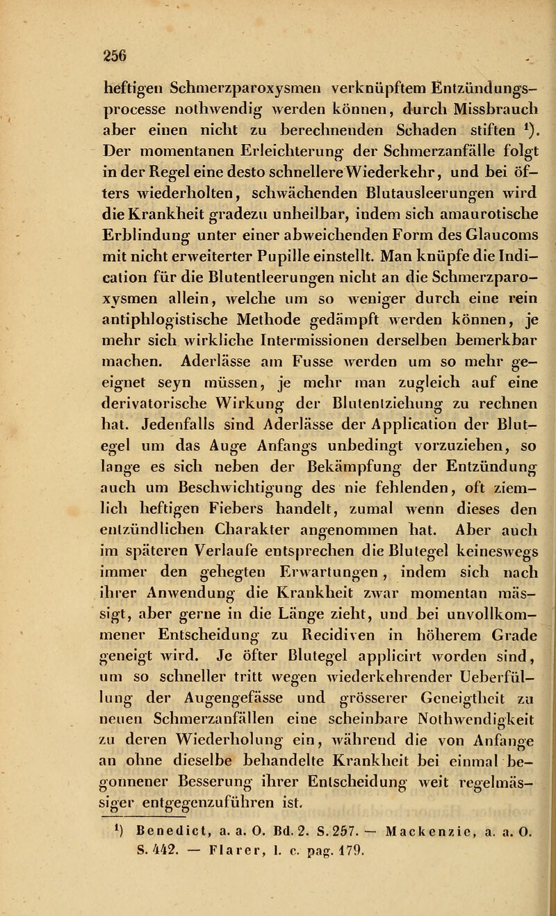 heftigen Schmerzparoxysmen verknüpftem Entzündungs- processe nothwendig werden können, durch Missbrauch aber einen nicht zu berechnenden Schaden stiften *). Der momentanen Erleichterung der Schmerzanfälle folgt in der Regel eine desto schnellere Wiederkehr, und bei öf- ters wiederholten, schwächenden Blutausleerungen wird die Krankheit gradezu unheilbar, indem sich amaurotische Erblindung unter einer abweichenden Form des Glaucoms mit nicht erweiterter Pupille einstellt. Man knüpfe die Indi- cation für die Blutentleerungen nicht an die Schmerzparo- xysmen allein, welche um so weniger durch eine rein antiphlogistische Methode gedämpft werden können, je mehr sich wirkliche Intermissionen derselben bemerkbar machen. Aderlässe am Fusse werden um so mehr ge- eignet seyn müssen, je mehr man zugleich auf eine derivatorische Wirkung der Blutenlziehung zu rechnen hat. Jedenfalls sind Aderlässe der Application der Blut- egel um das Auge Anfangs unbedingt vorzuziehen, so lange es sich neben der Bekämpfung der Entzündung auch um Beschwichtigung des nie fehlenden, oft ziem- lich heftigen Fiebers handelt, zumal wenn dieses den entzündlichen Charakter angenommen hat. Aber auch im späteren Verlaufe entsprechen die Blutegel keineswegs immer den gehegten Erwartungen, indem sich nach ihrer Anwendung die Krankheit zwar momentan mäs- sigt, aber gerne in die Länge zieht, und bei unvollkom- mener Entscheidung zu Recidiven in höherem Grade geneigt wird. Je Öfter Blutegel applicirt worden sind, um so schneller tritt wegen wiederkehrender Ueberfül- lung der Augengefässe und grösserer Geneigtheit zu neuen Schmerzanfällen eine scheinbare Nothwendiakeit zu deren Wiederholung ein, während die von Anfange an ohne dieselbe behandelte Krankheit bei einmal be- gonnener Besserung ihrer Entscheidung weit regelmäs- siger entgegenzuführen ist. l) Benedict, a. a. 0. Bd. 2. S. 257. — Mackenzic, a. a. O. S. 442. — Flarer, 1. c. pag. 179.