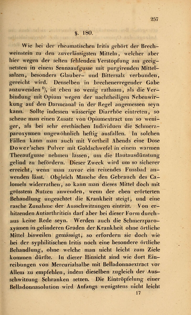 §. 180. Wie bei der rheumatischen Iritis gehört der Brech- Weinstein zu den zuverlässigsten Mitteln, welcher aber hier wegen der selten fehlenden Verstopfung- am geeig- netsten in einem Sennaaufgusse mit purgirenden Mittel- salzen, besonders Glauber- und Bittersalz verbunden, gereicht wird. Denselben in brechenerregender Gabe anzuwenden1), ist eben so wenig rathsam, als die Ver- bindung mit Opium wegen der nachtheiligen Nebenwir- kung auf den Darmcanal in der Regel angemessen seyn kann. Sollte indessen wässerige Diarrhöe eintreten, so scheue man einen Zusatz von Opiumextract um so weni- ger, als bei sehr erethischen Iudividuen die Schmerz- paroxysmen ungewöhnlich heftig ausfallen. In solchen Fällen kann man auch mit Vortheil Abends eine Dose Dower'sches Pulver mit Goldschwefel in einem warmen Theeaufgusse nehmen lassen, um die Hautausdünstung gelind zu befördern. Dieser Zweck wird um so sicherer erreicht, wenn man zuvor ein reizendes Fussbad an- wenden lässt. Obgleich Manche den Gebrauch des Ca- lomels widerrathen, so kann man dieses Mittel doch mit grösstem Nutzen anwenden, wenn der eben erörterten Behandlung ungeachtet die Krankheit steigt, und. eine rasche Zunahme der Ausschwitzungen eintritt. Von er- hitzenden Antiarthriticis darf aber bei dieser Form durch- aus keine Rede seyn. Werden auch die Schmerzparo- xysmen in gelinderen Graden der Krankheit ohne örtliche Mittel bisweilen gemässigt, so erfordern sie doch wie bei der syphilitischen Iritis noch eine besondere örtliche Behandlung, ohne welche man nicht leicht zum Ziele kommen dürfte. In dieser Hinsicht sind wie dort Ein- reibungen von Mercurialsalbe mit Belladonnaextract vor Allem zu empfehlen, indem dieselben zugleich der Aus- schwitzung Schranken setzen. Die Eintröpfelung einer Belladonnasolution Avird Anfangs wenigstens nicht leicht 17