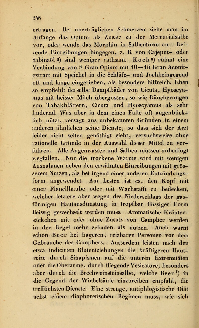 ertragen. Bei unerträglichen Schmerzen ziehe man im Anfange das Opium als Zusatz zu der Mercurialsalbe vor, oder Avende das Morphin in Salbenform an. Rei- zende Einreibungen hingegen, z. B. von Cajeput- oder Sabinaöl 2) sind weniger rathsam. Koch3) rühmt eine Verbindung von 8 Gran Opium mit 10—15 Gran Aconit- extract mit Speichel in die Schläfe- und Jochbeingegend oft und lange eingerieben, als besonders hilfreich. Eben so empfiehlt derselbe Dampfbäder von Cicula, Hyoscya- mus mit heisser Milch übergössen, so wie Räucherungen von Tabakblättern, Cicuta und Hyoscyamus als sehr liudernd. Was aber in dem einen Falle oft augenblick- lich nützt, versagt aus unbekannten Gründen in einem anderen ähnlichen seine Dienste, so dass sich der Arzt leider nicht selten genöthigt sieht, versuchsweise ohne rationelle Gründe in der Auswahl dieser Mittel zu ver- fahren. Alle Augenwasser und Salben müssen unbedingt wegfallen. Nur die trockene Wärme wird mit Avenigen Ausnahmen neben den erwähnten Einreibungen mit grös- serem Nutzen, als bei irgend einer anderen Entzündungs- form angewendet. Am besten ist es, den Kopf mit einer Flanellhaube oder mit Wachstafft zu bedecken, welcher letztere aber wegen des Niederschlags der gas- förmigen Hautausdünstung' in tropfbar flüssiger Form fleissig gewechselt werden muss. Aromatische Kräuter- säckchen mit oder ohne Zusatz von Campher werden in der Regel mehr schaden als nützen. Auch warnt schon Beer bei hageren, reizbaren Personen vor dem Gebrauche des Camphers. Ausserdem leisten nach den etwa indicirten Blutentziehungen die kräftigeren Haut- reize durch Sinapismen auf die unteren Extremitäten oder die Oberarme, durch fliegende Vesicatore, besonders aber durch die Brechweinsteinsalbe, welche Beer4) in die Gegend der Wirbelsäule einzureiben empfahl, die trefflichsten Dienste. Eine strenge, antiphlogistische Diät nebst einem diaphoretischen Regimen muss, wie sich