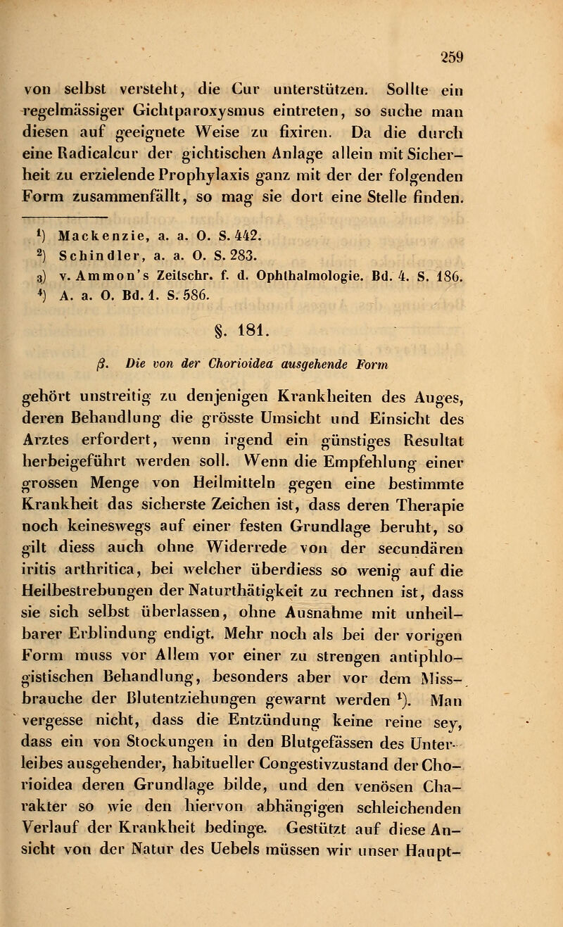 von selbst versteht, die Cur unterstützen. Sollte ein regelmässiger Gichtparoxysmus eintreten, so suche man diesen auf geeignete Weise zu fixiren. Da die durch eine Radicalcur der gichtischen Anlage allein mit Sicher- heit zu erzielende Prophylaxis ganz mit der der folgenden Form zusammenfällt, so mag sie dort eine Stelle finden. 1) Mackenzie, a. a. 0. S. 442. 2) Schindler, a. a. 0. S. 283. 3) v. Ammon's Zeilschr. f. d. Ophthalmologie. Bd. 4. S. 186. 4) A. a. O. Bd. 1. S. 586. §. 181. ß. Die von der Chorioidea ausgehende Form gehört unstreitig zu denjenigen Krankheiten des Auges, deren Behandlung die grösste Umsicht und Einsicht des Arztes erfordert, wenn irgend ein günstiges Resultat herbeigeführt werden soll. Wenn die Empfehlung einer grossen Menge von Heilmitteln gegen eine bestimmte Krankheit das sicherste Zeichen ist, dass deren Therapie noch keineswegs auf einer festen Grundlage beruht, so gilt diess auch ohne Widerrede von der secundären iritis arthritica, bei welcher überdiess so wenig auf die Heilbestrebungen der Naturthätigkeit zu rechnen ist, dass sie sich selbst überlassen, ohne Ausnahme mit unheil- barer Erblindung endigt. Mehr noch als bei der vorigen Form muss vor Allem vor einer zu strengen antiphlo- gistischen Behandlung, besonders aber vor dem Miss- brauche der ßlutentziehungen gewarnt werden 1). Man vergesse nicht, dass die Entzündung keine reine sey, dass ein von Stockungen in den Blutgefässen des Unter- leibes ausgehender, habitueller Congestivzustand der Cho- rioidea deren Grundlage bilde, und den venösen Cha- rakter so wie den hiervon abhängigen schleichenden Verlauf der Krankheit bedinge. Gestützt auf diese An- sicht von der Natur des Uebels müssen wir unser Haupt-