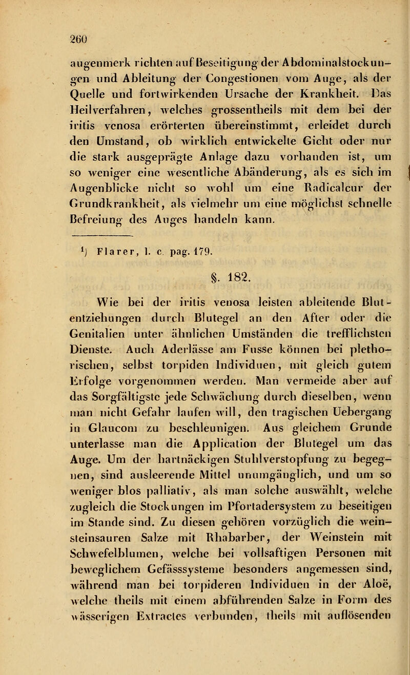 augenmerk richten auf Beseitigung der Abdominalstockun- gen und Ableitung der Congestionen vom Auge, als der Quelle und fortwirkenden Ursache der Krankheit. Das Heilverfahren, welches grossentheils mit dem bei der iritis venosa erörterten übereinstimmt, erleidet durch den Umstand, ob wirklich entwickelte Gicht oder nur die stark ausgeprägte Anlage dazu vorhanden ist, um so weniger eine wesentliche Abänderung, als es sich im Augenblicke nicht so wohl um eine Radicalcur der Grundkrankheit, als vielmehr um eine möglichst schnelle Befreiung des Auges handeln kann. l) Flarer, 1. c pag. 179. §. 182. Wie bei der iritis venosa leisten ableitende Blut- entziehungen durch Blutegel an den Afler oder die Genitalien unter ähnlichen Umständen die trefflichsten Dienste. Auch Aderlässe am Fusse können bei plethe- rischen, selbst torpiden Individuen, mit gleich gutem Erfolge vorgenommen werden. Man vermeide aber auf das Sorgfältigste jede Schwächung durch dieselben, wenn man nicht Gefahr laufen will, den tragischen Uebergang in Glaucom zu beschleunigen. Aus gleichem Grunde unterlasse man die Application der Blutegel um das Auge. Um der hartnäckigen Stuhl Verstopfung zu begeg- nen, sind ausleerende Mittel unumgänglich, und um so weniger blos palliativ, als man solche auswählt, welche zugleich die Stockungen im Pfortadersystem zu beseitigen im Stande sind. Zu diesen gehören vorzüglich die wein- steinsauren Salze mit Rhabarber, der Weinstein mit Schwefelblumen, welche bei vollsaftigen Personen mit beweglichem Gefässsysteme besonders angemessen sind, während man bei torpideren Individuen in der Aloe, welche theils mit einem abführenden Salze in Form des wässerigen Extracles verbunden, theils mit auflösenden