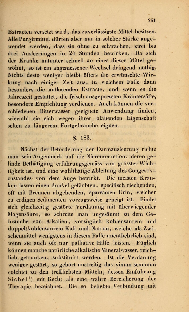 Extracten versetzt wird, das zuverlässigste Mittel besitzen. Alle Purgirmittel dürfen aber nur in solcher Stärke ange- wendet werden, dass sie ohne zu schwächen, zwei bis drei Ausleerungen in 24 Stunden bewirken. Da sich der Kranke mitunter schnell an eiues dieser Mittel ge- wöhnt, so ist ein angemessener Wechsel dringend nöthig. Nichts desto weniger bleibt öfters die erwünschte Wir- kung nach einiger Zeit aus, in welchem Falle dann besonders die auflösenden Extracte, und wenn es die Jahreszeit gestattet, die frisch ausgepressten Kräutersäfte, besondere Empfehlung verdienen. Auch können die ver- schiedenen Bitterwasser geeignete Anwendung finden, wiewohl sie sich wegen ihrer blähenden Eigenschaft selten zu längerem Fortgebrauche eignen. §. 183. Nächst der Beförderung der Darmausleerung richte man sein Augenmerk auf die JNierenseeretion, deren ge- linde Bethätigung erfahr ungsgemäss von grösster Wich- tigkeit ist, und eine wohlthätige Ableitung des Congestiv- zustandes von dem Auge bewirkt. Die meisten Kran- ken lassen einen dunkel gefärbten, specihseh riechenden, oft mit Brennen abgehenden, sparsamen Urin, welcher zu erdigen Sedimenten vorzugsweise geneigt ist. Findet sich gleichzeitig gestörte Verdauung mit überwiegender Magensäure, so schreite man ungesäumt zu dem Ge- brauche von Alkalien, vorzüglich kohlensaurem und doppeltkohlensaurem Kali und Natron, welche als Zwi- schenmittel wenigstens in diesem Falle unentbehrlich sind, wenn sie auch oft nur palliative Hilfe leisten. Füglich können manche natürliche alkalische Mineralwasser, reich- lich getrunken, substituirt Averden. Ist die Verdauung weniger gestört, so gehört unstreitig das vinum seminum colchici zu den trefflichsten Mitteln, dessen Einführung Sichel1) mit Recht als eine wahre Bereicherung der Therapie bezeichnet. Die so beliebte Verbindung mit