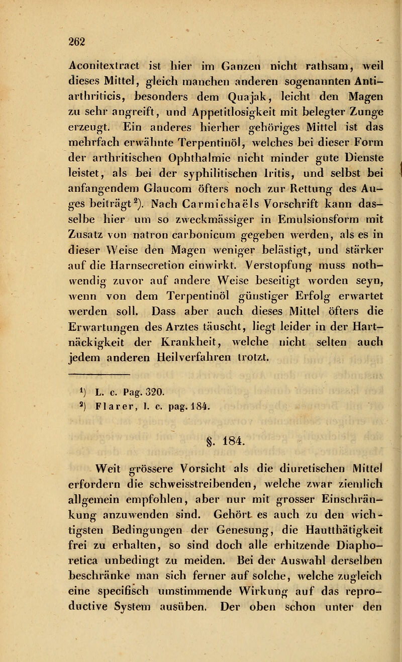 Aconitextract ist hier im Ganzen nicht rathsam, weil dieses Mittel, gleich manchen anderen sogenannten Anti- arthriticis, besonders dem Quajak, leicht den Magen zu sehr angreift, und Appetitlosigkeit mit belegter Zunge erzeugt. Ein anderes hierher gehöriges Mittel ist das mehrfach erwähnte Terpentiuöl, welches hei dieser Form der arthritischen Ophthalmie nicht minder gute Dienste leistet, als hei der syphilitischen Iritis, und selbst bei anfangendem Glaucom öfters noch zur Rettung des Au- ges beiträgt2). Nach Carmichaeis Vorschrift kann das- selbe hier um so zweckmässiger in Emulsionsform mit Zusatz von natron carbonicum gegeben werden, als es in dieser Weise den Magen weniger belästigt, und stärker auf die Harnsecretion einwirkt. Verstopfung muss noth- vvendig zuvor auf andere Weise beseitigt worden seyn, wenn von dem Terpentinöl günstiger Erfolg erwartet werden soll. Dass aber auch dieses Mittel öfters die Erwartungen des Arztes täuscht, liegt leider in der Hart- näckigkeit der Krankheit, welche nicht selten auch jedem anderen Heilverfahren trotzt. l) L. c. Pag. 320. a) Flarer, 1. c. pag. 184. §. 184. Weit grössere Vorsicht als die diuretischen Mittel erfordern die schweisstreibenden, welche zwar ziemlich allgemein empfohlen, aber nur mit grosser Einschrän- kung anzuAvenden sind. Gehört es auch zu den wich- tigsten Bedingungen der Genesung, die Hautthätigkeit frei zu erhalten, so sind doch alle erhitzende Diapho- retica unbedingt zu meiden. Bei der Auswahl derselben beschränke man sich ferner auf solche, welche zugleich eine specifisch umstimmende Wirkung auf das repro- ductive System ausüben. Der oben schon unter den