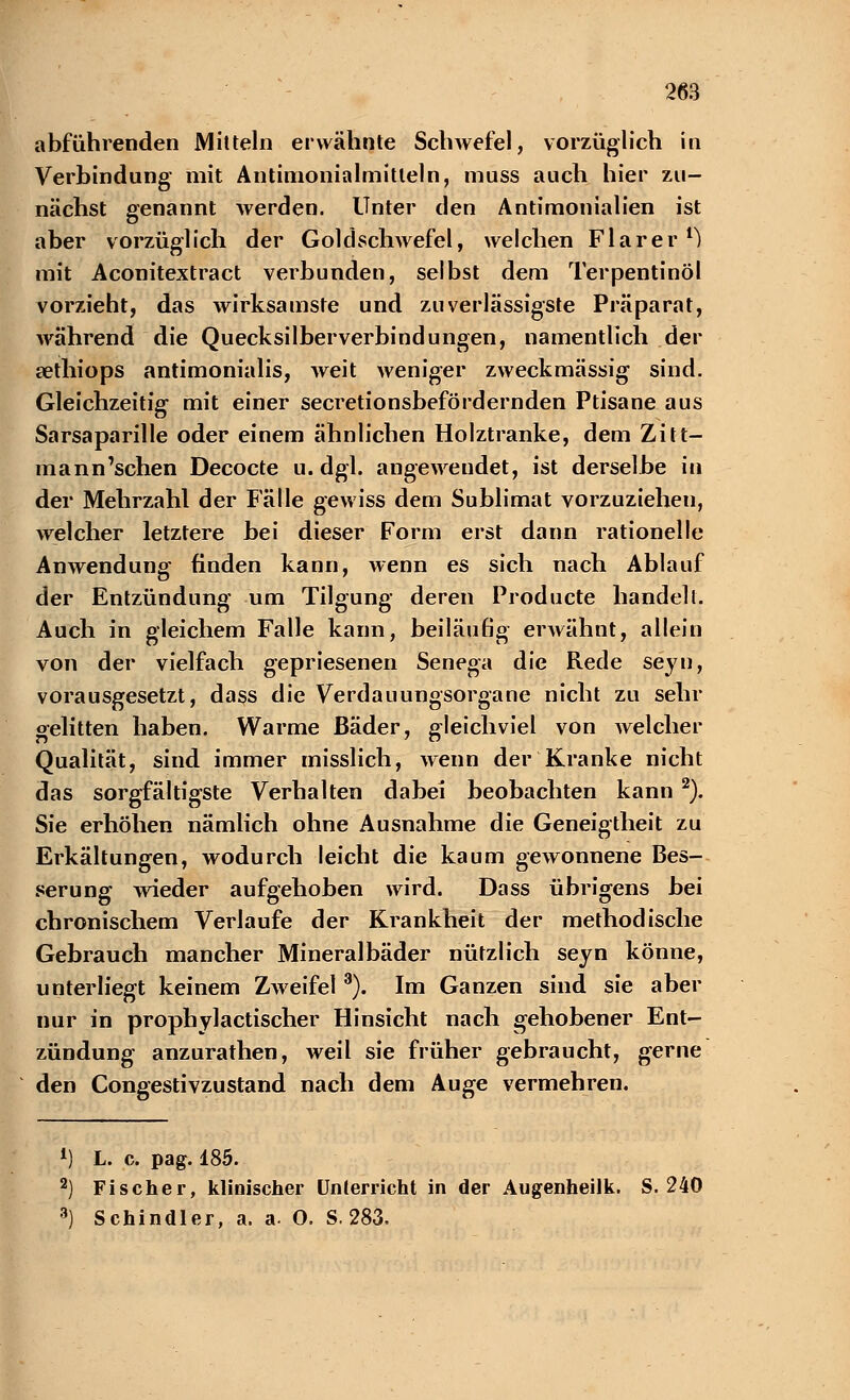 abführenden Mitteln erwähnte Schwefel, vorzüglich in Verbindung mit Antimonialmitleln, muss auch hier zu- nächst genannt werden. Unter den Antimonialien ist aber vorzüglich der Goldschwefel, welchen Flarer1) mit Aconitextract verbunden, selbst dem Terpentinöl vorzieht, das wirksamste und zuverlässigste Präparat, während die Quecksilberverbindungen, namentlich der aethiops antimonialis, weit weniger zweckmässig sind. Gleichzeitig mit einer secretionsbefördernden Ptisane aus Sarsaparille oder einem ähnlichen Holztranke, dem Zitt- mann'schen Decocte u.dgl. angewendet, ist derselbe in der Mehrzahl der Fälle gewiss dem Sublimat vorzuziehen, welcher letztere bei dieser Form erst dann rationelle Anwendung finden kann, wenn es sich nach Ablauf der Entzündung um Tilgung deren Producte handelt. Auch in gleichem Falle kann, beiläufig erwähnt, allein von der vielfach gepriesenen Senega die Rede seyn, vorausgesetzt, dass die Verdauungsorgane nicht zu sehr gelitten haben. Warme Bäder, gleichviel von welcher Qualität, sind immer misslich, wenn der Kranke nicht das sorgfältigste Verhalten dabei beobachten kann 2). Sie erhöhen nämlich ohne Ausnahme die Geneigtheit zu Erkältungen, wodurch leicht die kaum gewonnene Bes- serung wieder aufgehoben wird. Dass übrigens bei chronischem Verlaufe der Krankheit der methodische Gebrauch mancher Mineralbäder nützlich seyn könne, unterliegt keinem Zweifel 3). Im Ganzen sind sie aber nur in prophylactischer Hinsicht nach gehobener Ent- zündung anzurathen, weil sie früher gebraucht, gerne den Congestivzustand nach dem Auge vermehren. 1) L. c. pag. 185. 2) Fischer, klinischer Unterricht in der Augenheilk. S. 240 3) Schindler, a. a- O. S. 283.