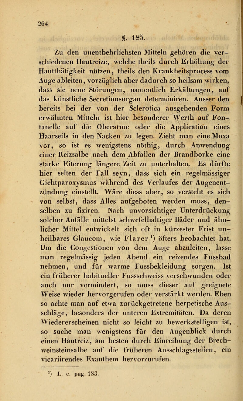§. 185. Zu den unentbehrlichsten Mitteln gehören die ver- schiedenen Hautreize, welche theils durch Erhöhung der Hautlhätigkeit nützen, theils den Krankheitsprocess vom Auge ableiten, vorzüglich aber dadurch so heilsam wirken, dass sie neue Störungen, namentlich Erkältungen, auf das künstliche Secretionsorgan determiniren. Ausser den bereits bei der von der Sclerotica ausgehenden Form erwähnten Mitteln ist hier besonderer Werth auf Fon- tanelle auf die Oberarme oder die Application eines Haarseils in den Nacken zu legen. Zieht man eine Moxa vor, so ist es wenigstens nöthig, durch Anwendung einer Reizsalbe nach dem Abfallen der Brandborke eine starke Eiterung längere Zeit zu unterhalten. Es dürfte hier selten der Fall seyn, dass sich ein regelmässiger Gichtparoxysmus während des Verlaufes der Augenent- zündung einstellt. Wäre diess aber, so versteht es sich von selbst, dass Alles aufgeboten werden muss, den- selben zu fixiren. Nach unvorsichtiger Unterdrückung solcher Anfalle mittelst schwefelhaltiger Bäder und ähn- licher Mittel entwickelt sich oft in kürzester Frist un- heilbares Glaucom, wie Flarer *) öfters beobachtet hat. Um die Congestionen von dem Auge abzuleiten, lasse man regelmässig jeden Abend ein reizendes Fussbad nehmen, und für warme Fussbekleidung sorgen. Ist ein früherer habitueller Fussschweiss verschwunden oder auch nur vermindert, so muss dieser auf geeignete Weise wieder hervorgerufen oder verstärkt werden. Eben so achte man auf etwa zurückgetretene herpetische Aus- schläge, besonders der unteren Extremitäten. Da deren Wiedererscheinen nicht so leicht zu bewerkstelligen ist, so suche man wenigstens für den Augenblick durch einen Hautreiz, am besten durch Einreibung der Brech- weinsteinsalbe auf die früheren Ausschlagsstellen, ein vicariirendes Exanthem hervorzurufen. *) L. c. pag. 183.