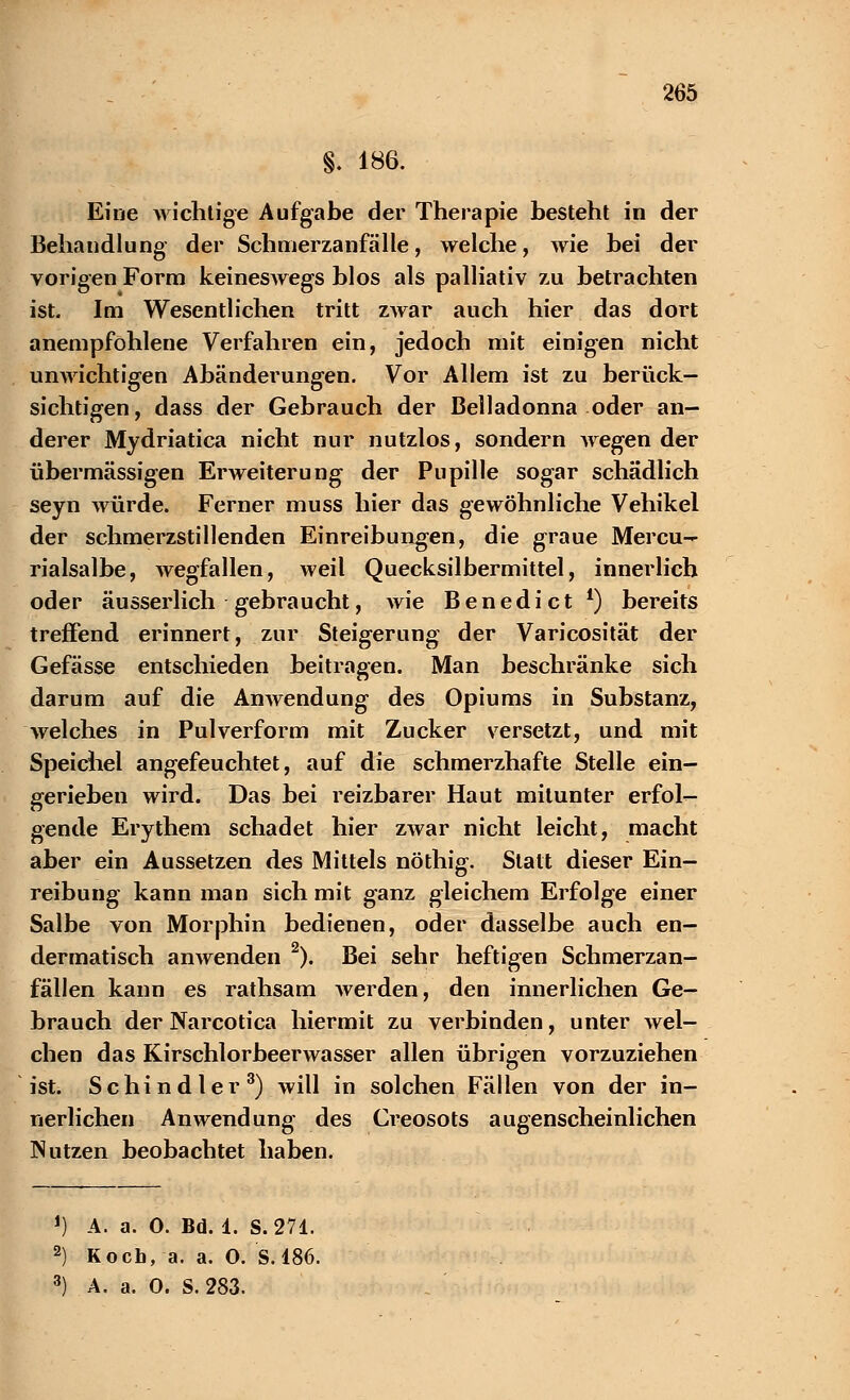 §. 186. Eine wichtige Aufgabe der Therapie besteht in der Behandlung der Schmerzanfälle, welche, wie bei der vorigen Form keineswegs blos als palliativ zu betrachten ist. Im Wesentlichen tritt ZAvar auch hier das dort anempfohlene Verfahren ein, jedoch mit einigen nicht unwichtigen Abänderungen. Vor Allem ist zu berück- sichtigen, dass der Gebrauch der Belladonna oder an- derer Mydriatica nicht nur nutzlos, sondern wegen der übermässigen Erweiterung der Pupille sogar schädlich seyn würde. Ferner muss hier das gewöhnliche Vehikel der schmerzstillenden Einreibungen, die graue Mercu- rialsalbe, wegfallen, weil Quecksilbermittel, innerlich oder äusserlich gebraucht, wie Benedict l) bereits treffend erinnert, zur Steigerung der Varicosität der Gefässe entschieden beitragen. Man beschränke sich darum auf die Anwendung des Opiums in Substanz, welches in Pulverform mit Zucker versetzt, und mit Speichel angefeuchtet, auf die schmerzhafte Stelle ein- gerieben wird. Das bei reizbarer Haut mitunter erfol- gende Erythem schadet hier zwar nicht leicht, macht aber ein Aussetzen des Mittels nöthig. Statt dieser Ein- reibung kann man sich mit ganz gleichem Erfolge einer Salbe von Morphin bedienen, oder dasselbe auch en- dermatisch anwenden 2). Bei sehr heftigen Schmerzan- fällen kann es rathsam werden, den innerlichen Ge- brauch der Narcotica hiermit zu verbinden, unter wel- chen das Kirschlorbeerwasser allen übrigen vorzuziehen ist. Schindler3) will in solchen Fällen von der in- nerlichen Anwendung des Creosots augenscheinlichen Nutzen beobachtet haben. J) A. a. 0. Bd. 1. S.271. 2) Koch, a. a. O. S. 186. 3) A. a. 0. S. 283.
