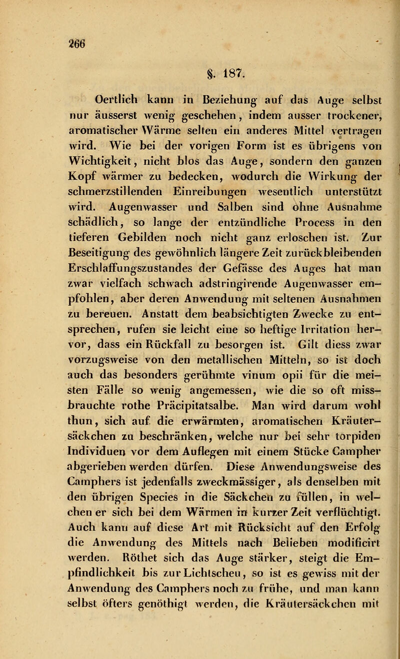 §. 187. Oertlich kann in Beziehung- auf das Auge selbst nur äusserst wenig geschehen, indem ausser trockener, aromatischer Wärme selten ein anderes Mittel vertragen wird. Wie bei der vorigen Form ist es übrigens von Wichtigkeit, nicht blos das Auge, sondern den ganzen Kopf wärmer zu bedecken, wodurch die Wirkung der schmerzstillenden Einreibungen wesentlich unterstützt wird. Augenwasser und Salben sind ohne Ausnahme schädlich, so lange der entzündliche Proeess in den tieferen Gebilden noch nicht ganz erloschen ist. Zur Beseitigung des gewöhnlich längere Zeit zurückbleibenden ErschlafFungszustandes der Gefässe des Auges hat man zwar vielfach schwach adstringirende Augenwasser em- pfohlen, aber deren Anwendung mit seltenen Ausnahmen zu bereuen. Anstatt dem beabsichtigten Zwecke zu ent- sprechen, rufen sie leicht eine so heftige Irritation her- vor, dass ein Rückfall zu besorgen ist. Gilt diess zwar vorzugsweise von den metallischen Mitteln, so ist doch auch das besonders gerühmte vinum opii für die mei- sten Fälle so wenig angemessen, wie die so oft miss- brauchte rothe Präcipitatsalbe. Man wird darum wohl thun, sich auf die erwärmten, aromatischen Kräuter- säckchen zu beschränken, welche nur bei sehr torpiden Individuen vor dem Auflegen mit einem Stücke Campher abgerieben werden dürfen. Diese Anwendungsweise des Camphers ist jedenfalls zweckmässiger, als denselben mit den übrigen Species in die Säckcheu zu füllen, in wel- chen er sich bei dem Wärmen in kurzer Zeit verflüchtigt. Auch kann auf diese Art mit Rücksicht auf den Erfolg die Anwendung des Mittels nach Belieben modificirt werden. Rötliet sich das Auge stärker, steigt die Em- pfindlichkeit bis zur Lichtscheu, so ist es gewiss mit der Anwendung des Camphers noch zu frühe, und man kann selbst öfters genöthigt werden, die Kräutersäckchcn mit