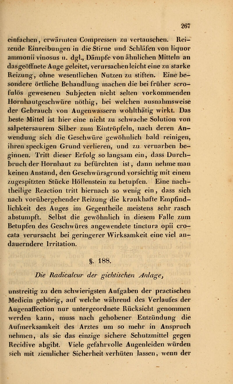 einfachen, crwärmlen Compressen zu vertauschen. Rei- zende Einreibungen in die Stirne und Schläfen von liquor ammonii vinosus u. dgl., Dämpfe von ähnlichen Mitteln an dasgeöffnete Auge geleitet, verursachen leicht eine zu starke Reizung, ohne wesentlichen Nutzen zu stiften. Einehe- sondere örtliche Behandlung machen die bei früher Scro- ti fulös gewesenen Suhjecten nicht selten vorkommenden Hornhautgeschwüre nöthig, bei welchen ausnahmsweise der Gebrauch von Augenwassern wohlthätig wirkt. Das heste Mittel ist hier eine nicht zu schwache Solution von salpetersaurem Silher zum Eintröpfeln, nach deren An- wendung sich die Geschwüre gewöhnlich hald reinigen, ihren speckigen Grund verlieren, und zu vernarben be- ginnen. Tritt dieser Erfolg so langsam ein, dass Durch- bruch der Hornhaut zu befürchten ist, dann nehme man keinen Anstand, den Geschwürsgrund vorsichtig mit einem zugespitzten Stücke Höllenstein zu betupfen. Eine nach- theilige Reaction tritt hiernach so wenig ein, dass sich nach vorübergehender Reizung die krankhafte Empfind- lichkeit des Auges im Gegentheile meistens sehr rasch abstumpft. Selbst die gewöhnlich in diesem Falle zum Betupfen des Geschwüres angewendete tinctura opii cro- cata verursacht bei geringerer Wirksamkeit eine viel an- dauerndere Irritation. §. 188. Die Radicalcur der gichtischen ^änlaget unstreitig zu den schwierigsten Aufgaben der practischen Medicin gehörig, auf welche während des Verlaufes der Augenaffection nur untergeordnete Rücksicht genommen Averden kann, muss nach gehobener Entzündung die Aufmerksamkeit des Arztes um so mehr in Anspruch nehmen, als sie das einzige sichere Schutzmittel gegen Recidive abgibt. Viele gefahrvolle Augenleiden würden sich mit ziemlicher Sicherheit verhüten lassen, wenn der