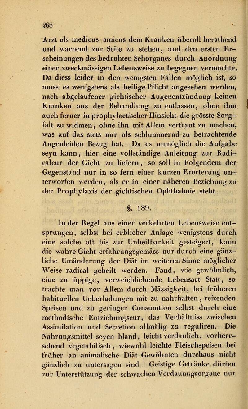 Arzt als medicus amicus dem Kranken überall berathend und warnend zur Seite zu stehen, und den ersten Er- scheinungen des bedrohten Sehorganes durch Anordnung einer zweckmässigen Lebensweise zu begegnen vermöchte. Da diess leider in den wenigsten Fällen möglich ist, so muss es wenigstens als heilige Pflicht angesehen werden, nach abgelaufener gichtischer Augenentzündung keinen Kranken aus der Behandlung zu entlassen, ohne ihm auch ferner in prophylactischer Hinsicht die grösste Sorg- falt zu widmen, ohne ihn mit Allem vertraut zu machen, was auf das stets nur als schlummernd zu betrachtende Augenleiden Bezug hat. Da es unmöglich die Aufgabe seyn kann, hier eine vollständige Anleitung zur Radi- calcur der Gicht zu liefern, so soll in Folgendem der Gegenstand nur in so fern einer kurzen Erörterung un- terworfen werden, als er in einer näheren Beziehung zu der Prophylaxis der gichtischen Ophthalmie steht. §. 189. In der Regel aus einer verkehrten Lebensweise ent- sprungen, selbst bei erblicher Anlage wenigstens durch eine solche oft bis zur Unheilbarkeit gesteigert, kann die wahre Gicht erfahrungsgemäss nur durch eine gänz- liche Umänderung der Diät im weiteren Sinne möglicher Weise radical geheilt werden. Fand, wie gewöhnlich, eine zu üppige, verweichlichende Lebensart Statt, so trachte man vor Allem durch Massigkeit, bei früheren habituellen Ueberladungen mit zu nahrhaften , reizenden Speisen und zu geringer Consumtion selbst durch eine methodische Entziehungscur, das Verhältniss zwischen Assimilation und Secretion allmälig zu reguliren. Die Nahrungsmittel seyen bland, leichtverdaulich, vorherr- schend vegetabilisch, wiewohl leichte Fleischspeisen bei früher an animalische Diät Gewöhnten durchaus nicht gänzlich zu untersagen sind. Geistige Getränke dürfen zur Unterstützung der schwachen Verdauungsorgane nur