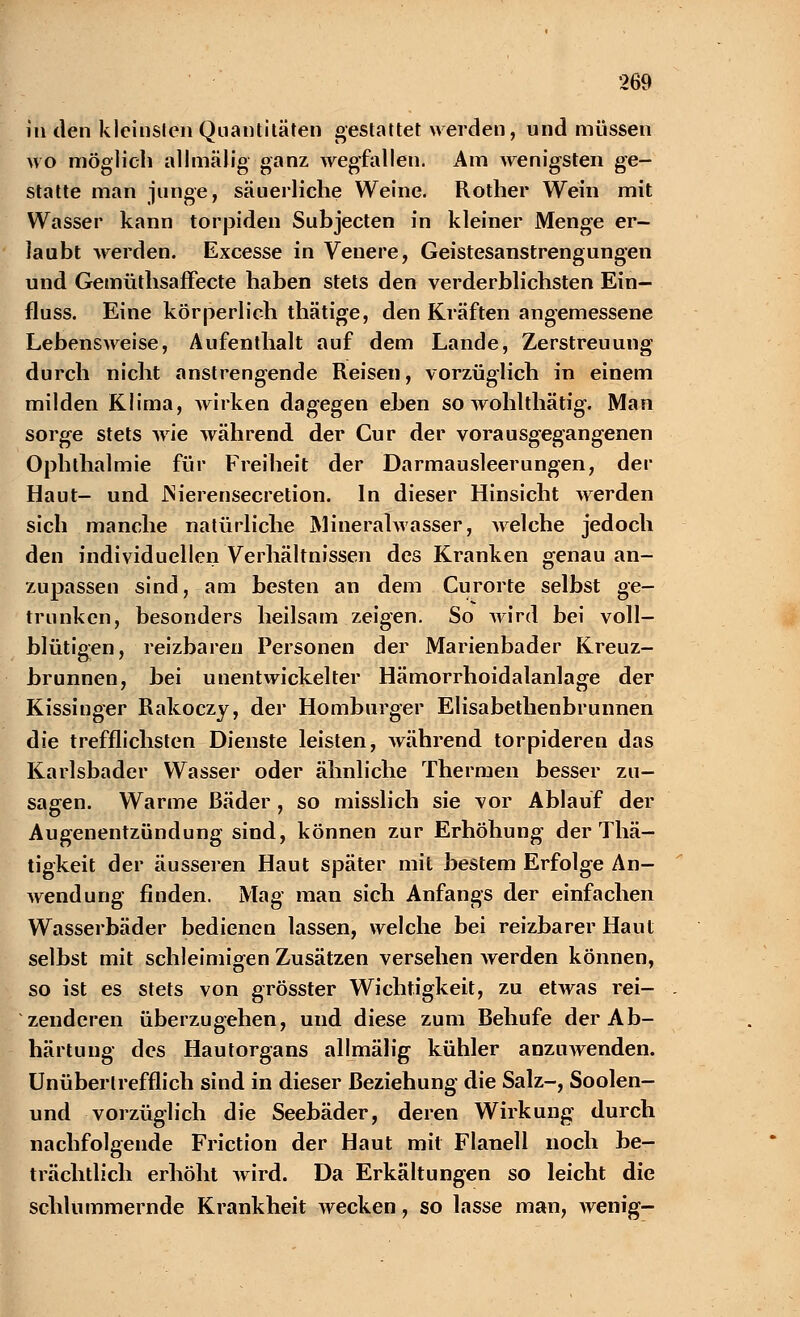 in den kleinsten Quantitäten gestattet werden, und müssen wo möglich all mal ig ganz wegfallen. Am wenigsten ge- statte man junge, säuerliche Weine. Rother Wein mit Wasser kann torpiden Subjecten in kleiner Menge er- laubt werden. Excesse in Venere, Geistesanstrengungen und Gemüthsaffecte haben stets den verderblichsten Ein- fluss. Eine körperlich thätige, den Kräften angemessene Lebensweise, Aufenthalt auf dem Lande, Zerstreuung durch nicht anstrengende Reisen, vorzüglich in einem milden Klima, wirken dagegen eben so wohlthätig. Man sorge stets wie während der Cur der vorausgegangenen Ophthalmie für Freiheit der Darmausleerungen, der Haut- und JNierensecretion. In dieser Hinsicht werden sich manche natürliche MineralAvasser, welche jedoch den individuellen Verhältnissen des Kranken genau an- zupassen sind, am besten an dem Curorte selbst ge- trunken, besonders heilsam zeigen. So wird bei voll- blütigen, reizbaren Personen der Marienbader Kreuz- brunnen, bei unentwickelter Hämorrhoidalanlage der Kissinger Rakoczy, der Homburger Elisabethenbrunnen die trefflichsten Dienste leisten, während torpideren das Karlsbader Wasser oder ähnliche Thermen besser zu- sagen. Warme Bäder, so misslich sie vor Ablauf der Augenentzündung sind, können zur Erhöhung der Thä- tigkeit der äusseren Haut später mit bestem Erfolge An- wendung finden. Mag man sich Anfangs der einfachen Wasserbäder bedienen lassen, welche bei reizbarer Haut selbst mit schleimigen Zusätzen versehen werden können, so ist es stets von grösster Wichtigkeit, zu etwas rei- zenderen überzugehen, und diese zum Behufe der Ab- härtung des Hautorgans allmälig kühler anziiAvenden. Unübertrefflich sind in dieser Beziehung die Salz-, Soolen- und vorzüglich die Seebäder, deren Wirkung durch nachfolgende Friction der Haut mit Flanell noch be- trächtlich erhöht wird. Da Erkältungen so leicht die schlummernde Krankheit wecken, so lasse man, wenig-