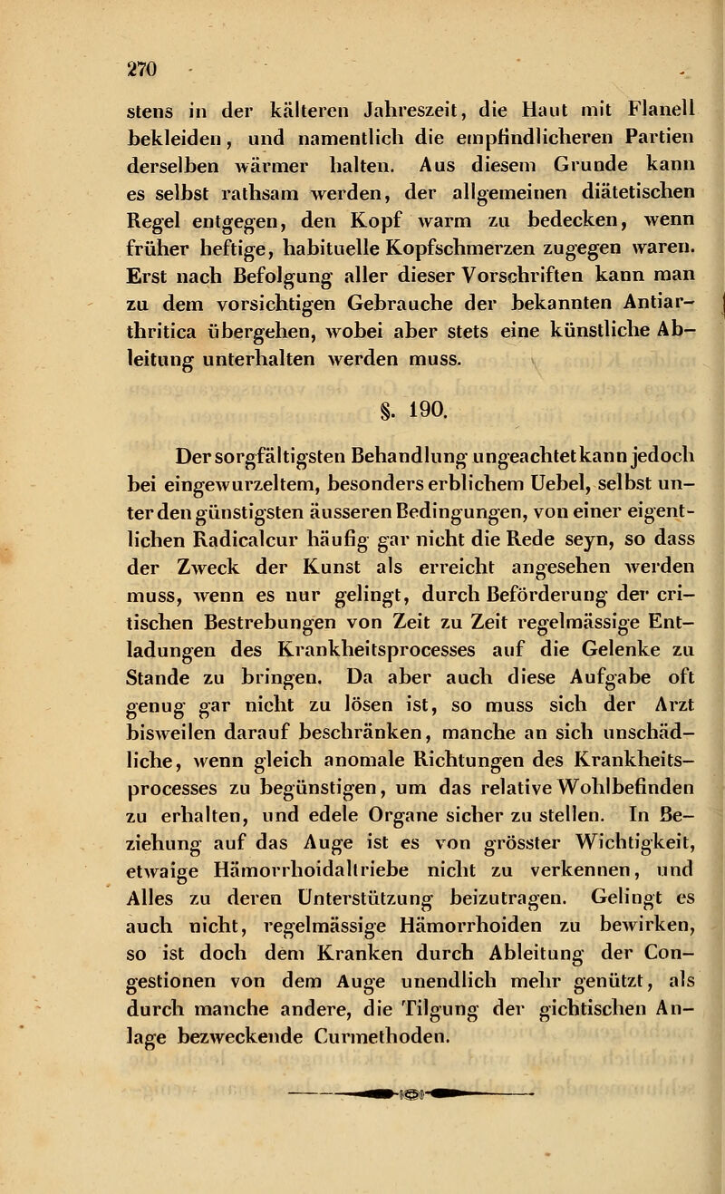 stens in der kälteren Jahreszeit, die Haut mit Flanell bekleiden, und namentlich die empfindlicheren Partien derselben wärmer halten. Aus diesem Grunde kann es selbst rathsam werden, der allgemeinen diätetischen Regel entgegen, den Kopf warm zu bedecken, wenn früher heftige, habituelle Kopfschmerzen zugegen waren. Erst nach Befolgung aller dieser Vorschriften kann man zu dem vorsichtigen Gebrauche der bekannten Antiar- thritica übergehen, wobei aber stets eine künstliche Ab- leitung unterhalten werden muss. §. 190. Der sorgfältigsten Behandlung ungeachtet kann jedoch bei eingewurzeltem, besonders erblichem Uebel, selbst un- ter den günstigsten äusseren Bedingungen, von einer eigent- lichen Radicalcur häufig gar nicht die Rede seyn, so dass der Zweck der Kunst als erreicht angesehen werden muss, wenn es nur gelingt, durch Beförderung der cri- tischen Bestrebungen von Zeit zu Zeit regelmässige Ent- ladungen des Krankheitsprocesses auf die Gelenke zu Stande zu bringen. Da aber auch diese Aufgabe oft genug gar nicht zu lösen ist, so muss sich der Arzt bisweilen darauf beschränken, manche an sich unschäd- liche, wenn gleich anomale Richtungen des Krankheits- processes zu begünstigen, um das relative Wohlbefinden zu erhalten, und edele Organe sicher zu stellen. In Be- ziehung auf das Auge ist es von grösster Wichtigkeit, etwaiee Hämorrhoidall riebe nicht zu verkennen, und Alles zu deren Unterstützung beizutragen. Gelingt es auch nicht, regelmässige Hämorrhoiden zu bewirken, so ist doch dem Kranken durch Ableitung der Con- gestionen von dem Auge unendlich mehr genützt, als durch manche andere, die Tilgung der gichtischen An- lage bezweckende Curmethoden.