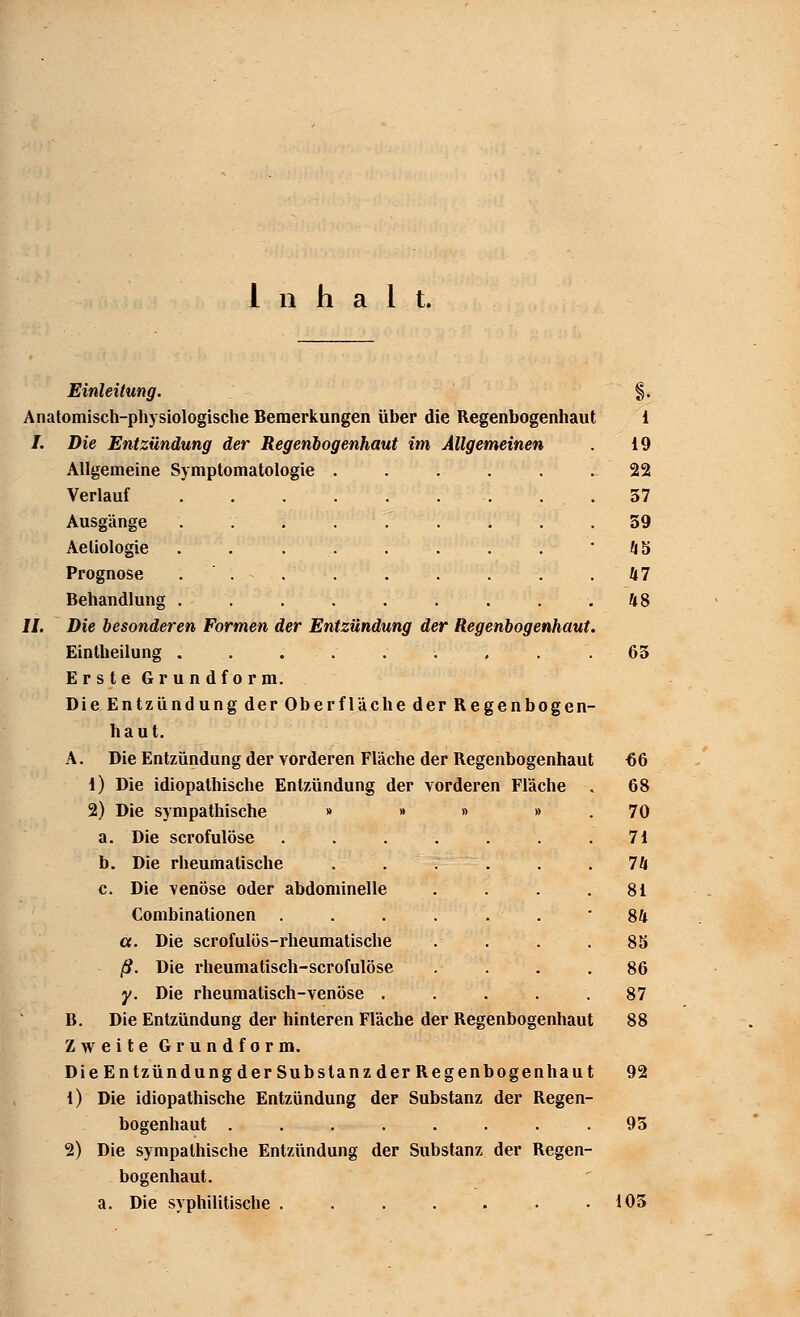 Einleitung. §. Anatomisch-physiologische Bemerkungen über die Regenbogenhaut 1 I. Die Entzündung der Regenbogenhaut im Allgemeinen . 19 Allgemeine Symptomatologie . .... ^ 22 Verlauf . . . . . . . . .57 Ausgänge ......... 39 Aeliologie . . . . . . . . 45 Prognose ... . . . . . .47 Behandlung . . . . . . . . .48 IL Die besonderen Formen der Entzündung der Regenbogenhaut. Eintheilung ......... 65 Erste Grundform. Die Entzündung der Oberfläche der Regenbogen- haut. A. Die Entzündung der vorderen Fläche der Regenbogenhaut 66 1) Die idiopathische Entzündung der vorderen Fläche . 68 2) Die sympathische » » » » . 70 a. Die scrofulöse . . . . . . .71 b. Die rheumatische . . . . .74 c. Die venöse oder abdominelle . . . .81 Combinationen ...... 84 ct. Die scrofulös-rheumatische . . . .85 ß. Die rheumatisch-scrofulöse .... 86 y. Die rheumatisch-venöse ..... 87 B. Die Entzündung der hinteren Fläche der Regenbogenhaut 88 Zweite Grundform. Die Entzündung derSubslanzder Regenbogenhaut 92 1) Die idiopathische Entzündung der Substanz der Regen- bogenhaut ........ 93 2) Die sympathische Entzündung der Substanz der Regen- bogenhaut, a. Die syphilitische . . . . . • .105