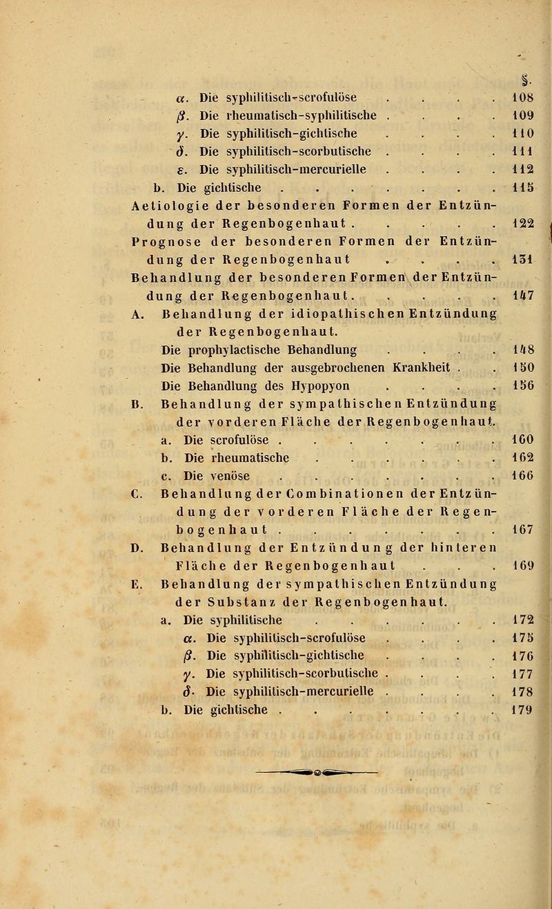 a. Die syphilitiseh'scrofulüse . . . .108 ß. Die rheumatisch-syphilitische . . . .109 y. Die syphililisch-gichlische . . . .110 ö. Die syphilitisch-scorbutische . . . .111 e. Die syphilitisch-mercurielle . . .112 b. Die gichtische . . . . . .115 Aetiologie der besonderen Formen der Entzün- dung der Regenbogenhaut ..... 122 Prognose der besonderen Formen der Entzün- dung der Regenbogenhaut . . . . 131 Behandlung der besonderen Formen derEntzün- dung der Regenbogenhaut. . . . . 147 A. Behandlung der idiopathischen Entzündung der Regenbogenhaut. Die prophylactische Behandlung .... Die Behandlung der ausgebrochenen Krankheit . Die Behandlung des Hypopyon . . B. Behandlung der sympalhischenEntzündung der vorderen Fläche der Regenbogenhaut. a. Die scrofulöse . . . . . . .100 b. Die rheumatische . . . . . .162 c. Die venöse . . . . . . .166 C. Behandlung der Com binationen derEntzün- dung der vorderen Fläche der Regen- bogenhaut. . . . . . . 167 D. Behandlung der Entzündung der hinteren Fläche der Regenbogenhaut . . . 169 E. Behandlung der sympathischen Entzündung der Substanz der Regenbogenhaut. a. Die syphilitische . . . . .172 a. Die syphililisch-scrofulöse . . . .175 ß. Die syphilitisch-gichtische . . . .176 y. Die syphilitisch-scorbutische . . . .177 6- Die syphililisch-mercurielle . . . .178 b. Die gichtische . . . . . . .179