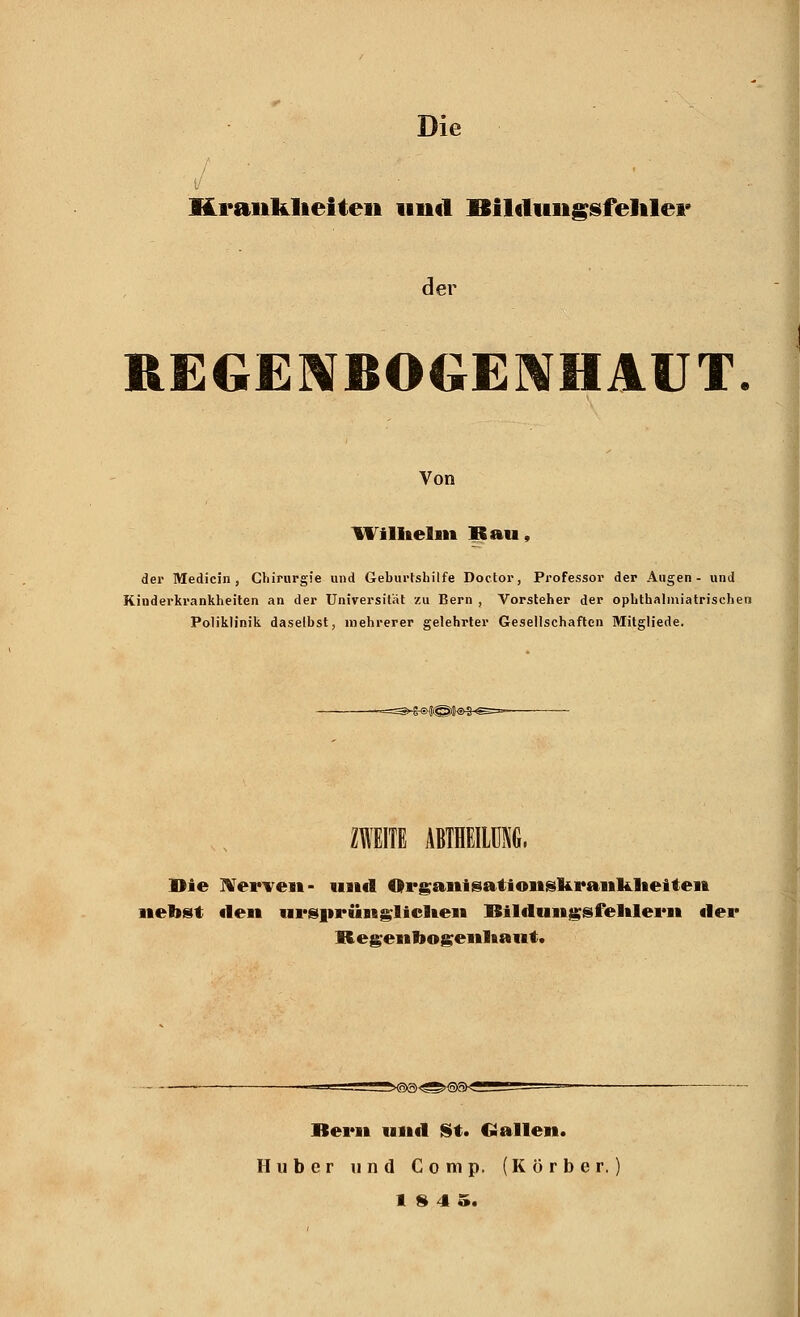 / * ■ Krankheiten und Bilcltingsfehler der Von Wilhelm Bau, der Medicin , Chirurgie und Geburtshilfe Doctor, Professor der Augen- und Kinderkrankheiten an der Universität zu Bern , Vorsteher der ophthalmiatrischen Poliklinik daselbst, mehrerer gelehrter Gesellschaften Mitgliede. ZWEITE ABTHEILÜNG. Die Nerven- und Qrgaiiisatioiiskraiikheiten nebst flen ursnrünglielteii ISildungsfelilerii der Regenbogenhaut. Bern und St. Gallen. Huber und Comp. (Körber. 1845.
