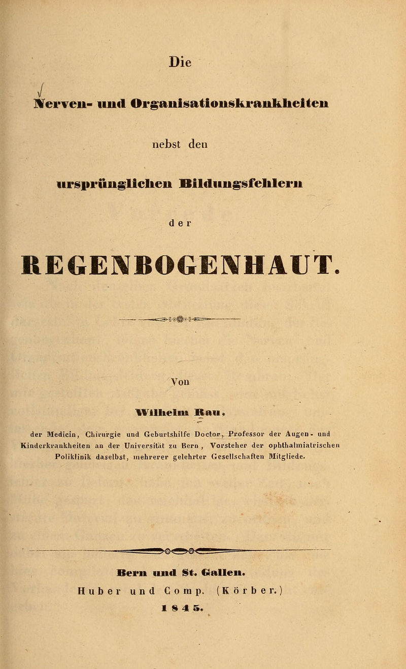 Nerven- und Organisationskrankheiten nebst den ursprünglichen Bildungsfehlern der REGENBOGENHAUT. Von Wilhelm Kau, der Medicin, Chirurgie und Geburtshilfe Doctor, Professor der Augen- und Kinderkrankheiten an der Universität zu Bern , Vorsteher der ophthalmiatrischen Poliklinik daselbst, mehrerer gelehrter Gesellschaften Mitgliede. Bern und St. Gallen. Huber und Comp. (Körber.)
