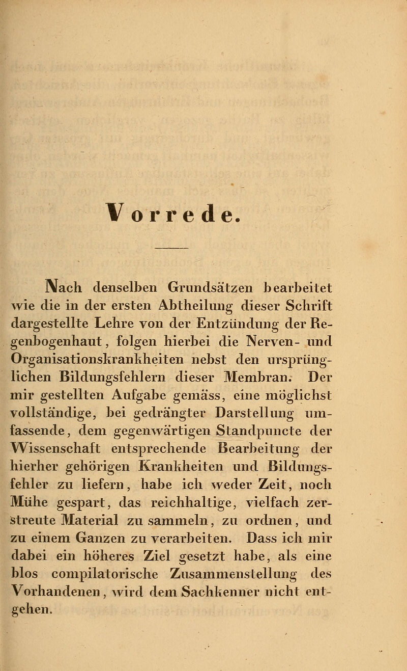 Vorrede. Nach denselben Grundsätzen bearbeitet wie die in der ersten Abtheilung dieser Schrift dargestellte Lehre von der Entzündung der Re- genbogenhaut , folgen hierbei die Nerven- und Organisationskrankheiten nebst den ursprüng- lichen Bildungsfehlern dieser Membran. Der mir gestellten Aufgabe gemäss, eine möglichst vollständige, bei gedrängter Darstellung um- fassende, dem gegenwärtigen Standpuncte der Wissenschaft entsprechende Bearbeitung der hierher gehörigen Krankheiten und Bildungs- fehler zu liefern, habe ich weder Zeit, noch Mühe gespart, das reichhaltige, vielfach zer- streute Material zu sammeln, zu ordnen, und zu einem Ganzen zu verarbeiten. Dass ich mir dabei ein höheres Ziel gesetzt habe, als eine blos compilatorische Zusammenstellung des Vorhandenen, wird dem Sachkenner nicht ent- gehen.