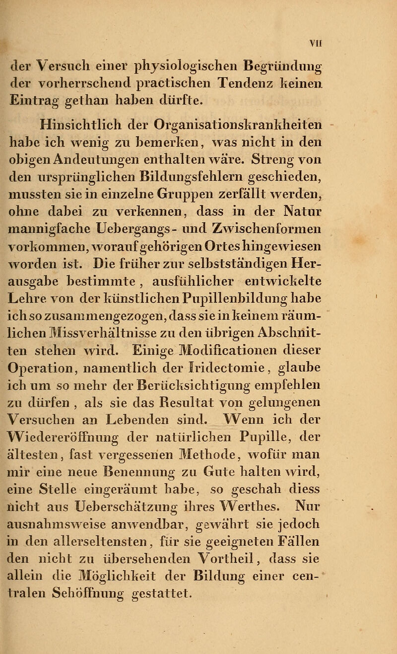 der Versuch einer physiologischen Begründung der vorherrschend practischen Tendenz keinen Eintrag gethan haben dürfte. Hinsichtlich der Organisationskrankheiten habe ich wenig zu bemerken, was nicht in den obigen Andeutungen enthalten wäre. Streng von den ursprünglichen Bildungsfehlern geschieden, mussten sie in einzelne Gruppen zerfällt werden, ohne dabei zu verkennen, dass in der Natur mannigfache Uebergangs- und Zwischenformell vorkommen, worauf gehörigen Ortes hingewiesen worden ist. Die früher zur selbstständigen Her- ausgabe bestimmte , ausfühlicher entwickelte Lehre von der künstlichen Pupillenbildung habe ich so zusammengezogen, dass sie in keinem räum- lichen Missverhältnisse zu den übrigen Abschnit- ten stehen wird. Einige Modificationen dieser Operation, namentlich der Iridectomie, glaube ich um so mehr der Berücksichtigung empfehlen zu dürfen , als sie das Resultat von gelungenen Versuchen an Lebenden sind. Wenn ich der Wiedereröffnung der natürlichen Pupille, der ältesten, fast vergessenen Methode, wofür man mir eine neue Benennung zu Gute halten wird, eine Stelle eingeräumt habe, so geschah diess nicht aus Ueberschätzung ihres Werthes. Nur ausnahmsweise anwendbar, gewährt sie jedoch in den allerseltensten, für sie geeigneten Fällen den nicht zu übersehenden Vortheil, dass sie allein die Möglichkeit der Bildung einer cen- tralen Sehöffnung gestattet.