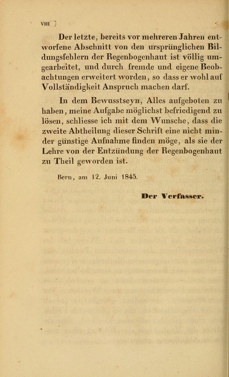 Der letzte, bereits vor mehreren Jahren ent- worfene Abschnitt von den ursprünglichen Bil- dungsfehlern der Regenbogenhaut ist völlig um- gearbeitet, und durch fremde und eigene Beob- achtungen erweitert worden, so dass er wohl auf Vollständigkeit Anspruch machen darf. In dem Bewusstseyn, Alles aufgeboten zu haben, meine Aufgabe möglichst befriedigend zu losen, schliesse ich mit dem Wunsche, dass die zweite Abtheil img dieser Schrift eine nicht min- der günstige Aufnahme finden möge, als sie der Lehre von der Entzündung der Regenbogenhaut zu Theil geworden ist. Bern, am 12. Juni 1845. Der Verfasser«