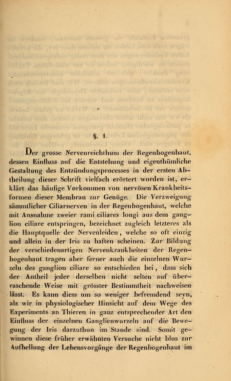f. 1. Der grosse Nervenreichthum der Regenbogenbaut, dessen Einfluss auf die Entstellung und eigentbümlicbe Gestaltung des Entzündungsprocesses in der ersten Ab- teilung dieser Scbrift vielfacb erörtert worden ist, er- klärt das häufige Vorkommen von nervösen Krankheits- formen dieser Membran zur Genüge. Die Verzweigung sämmtlicher Ciliarnerven in der Regenbogenbaut, welche mit Ausnahme zweier rami ciliares longi aus dem gang- lion ciliare entspringen, bezeichnet zugleich letzteres als die Hauptquelle der Nervenleiden , welche so oft einzig und allein in der Iris zu haften scheinen. Zur Bildung' der verschiedenartigen Nervenkrankheiten der Regen- bogenhaut tragen aber ferner auch die einzelnen Wur- zeln des ganglion ciliare so entschieden bei, dass sich der Antheil jeder derselben nicht selten auf über- raschende Weise mit grösster Bestimmtheit nachweisen lässt. Es kann diess um so weniger befremdend seyn, als wir in physiologischer Hinsicht auf dem Wege des Experiments an Thieren in ganz entsprechender Art den Einfluss der einzelnen Ganglienwurzeln auf die Bewe- gung der Iris darzuthun im Stande sind. Somit ge- winnen diese früher erwähnten Versuche nicht blos zur Aufhellung der Lebensvorgänge der Regenbogenhaut im