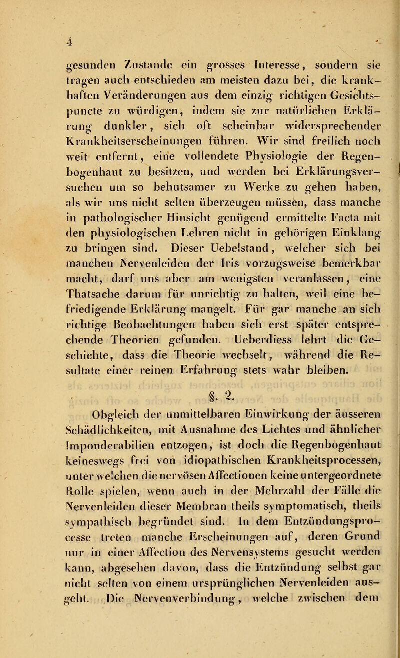 gesunden Zustande ein grosses Interesse, sondern sie tragen auch entschieden am meisten dazu bei, die krank- haften Veränderungen aus dem einzig richtigen Gesichts- punete zu würdigen, indem sie zur natürlichen Erklä- rung dunkler, sich oft scheinbar widersprechender Krankheitserscheinungen führen. Wir sind freilich noch weit entfernt, eine vollendete Physiologie der Regen- bogenhaut zu besitzen, und werden hei Erklärungsver- suchen um so behutsamer zu Werke zu gehen haben, als wir uns nicht selten überzeugen müssen, dass manche in pathologischer Hinsicht genügend ermittelte Facta mit den physiologischen Lehren nicht in gehörigen Einklang zu hringen sind. Dieser Uebelstand, welcher sich bei manchen Nervenleiden der Iris vorzugsweise hemerkbar macht, darf uns aber am wenigsten veranlassen, eine Thatsache darum für unrichtig zu halten, weil eine be- friedigende Erklärung mangelt. Für gar manche an sich richtige Beobachtungen haben sich erst später entspre- chende Theorien gefunden. Ueberdiess lehrt die Ge- schichte, dass die Theorie wechselt, während die Re- sultate einer reinen Erfahrung stets Avahr bleiben. §. 2. Obgleich der unmittelbaren Einwirkung der äusseren Schädlichkeiten, mit Ausnahme des Lichtes und ähnlicher Imponderabilien entzogen, ist doch die Regenbogenhaut keineswegs frei von idiopathischen Krankheitsprocessen, unter welchen die nervösen Affectionen keine untergeordnete Rolle spielen, wenn auch in der Mehrzahl der Fälle die Nervenleiden dieser Membran theils symptomatisch, theils sympathisch begründet sind. In dem Entzündungspro- cesse treten manche Erscheinungen auf, deren Grund nur in einer AfTcction des Nervensystems gesucht werden kann, abgesehen davon, dass die Entzündung selbst gar nicht selten von einem ursprünglichen Nervenleiden aus- geht. Die Nervenverbindung, welche zwischen dem