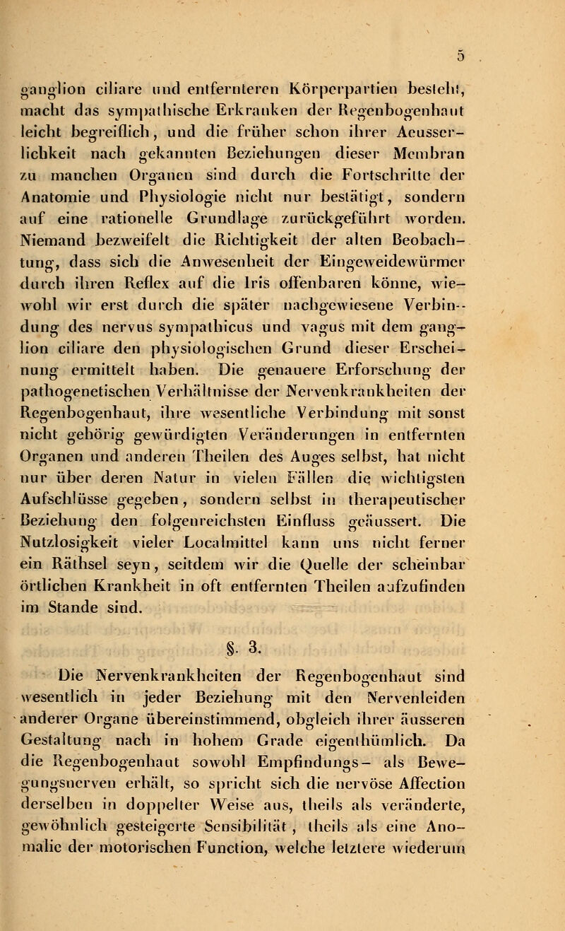 ganglion ciliare und entfernteren Körperpartien bestell!, macht das sympathische Erkranken der Regenbogenhaut leicht begreiflich, und die früher schon ihrer Acusscr- lichkeit nach gekannten Beziehungen dieser Membran zu manchen Organen sind durch die Fortschritte der Anatomie und Physiologie nicht nur bestätigt, sondern auf eine rationelle Grundlage zurückgeführt Avorden. Niemand bezweifelt die Richtigkeit der alten Beobach- tung, dass sich die Anwesenheit der Eingeweidewürmer durch ihren Reflex auf die Iris offenbaren könne, wie- wohl wir erst durch die später nachgewiesene Verbin- dung des nervus sympalhicus und vagus mit dem gang- lion ciliare den physiologischen Grund dieser Erschei- nung ermittelt haben. Die genauere Erforschung der pathogenetischen Verhältnisse der Nervenkrankheiten der Regenbogenhaut, ihre wesentliche Verbindung mit sonst nicht gehörig gewürdigten Veränderungen in entfernten Organen und anderen Theilen des Auges selbst, hat nicht nur über deren Natur in vielen Fällen die wichtigsten Aufschlüsse gegeben, sondern selbst in therapeutischer Beziehung den folgenreichsten Einfluss geäussert. Die Nutzlosigkeit vieler Localmittel kann uns nicht ferner ein Räthsel seyn, seitdem wir die Quelle der scheinbar örtlichen Krankheit in oft entfernten Theilen aufzufinden im Stande sind. §• 3. Die Nervenkrankheiten der Refi-enboa'enhaut sind wesentlich in jeder Beziehung mit den Nervenleiden anderer Organe übereinstimmend, obgleich ihrer äusseren Gestaltung nach in hohem Grade eigenlhümlich. Da die Regenbogenhaut sowohl Empfindungs- als Bewe- gungsnerven erhält, so spricht sich die nervöse Affection derselben in doppelter Weise aus, theils als veränderte, gewöhnlich gesteigerte Sensibilität , theils als eine Ano- malie der motorischen Function, welche letztere wiederum