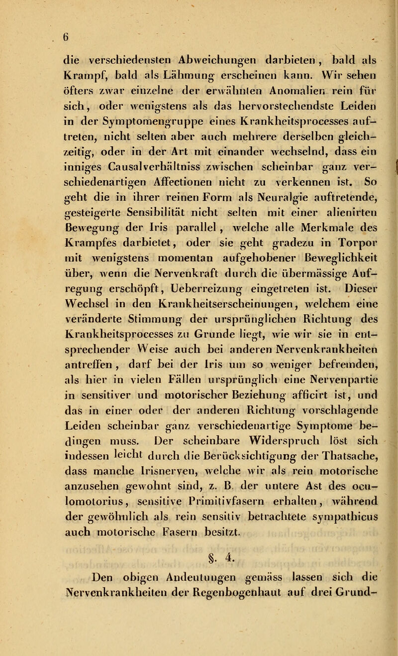 die verschiedensten Abweichungen darbieten, bald als Krampf, bald als Lähmung- erscheinen kann. Wir sehen Öfters zwar einzelne der erwähnten Anomalien rein für sich, oder wenigstens als das hervorstechendste Leiden in der Symptomengruppe eines Krankheitsprocesses auf- treten, nicht selten aber auch mehrere derselben gleich- zeitig, oder in der Art mit einander wechselnd, dass ein inniges Causalverhältniss zwischen scheinbar ganz ver- schiedenartigen Affectionen nicht zu verkennen ist. So geht die in ihrer reinen Form als Neuralgie auftretende, gesteigerte Sensibilität nicht selten mit einer alienirten Bewegung der Iris parallel , welche alle Merkmale des Krampfes darbietet, oder sie geht gradezu in Torpor mit wenigstens momentan aufgehobener Beweglichkeit über, wenn die Nervenkraft durch die übermässige Auf- regung erschöpft, Ueberreizung eingetreten ist. Dieser Wechsel in den Krankheitserscheinungen, welchem eine veränderte Stimmung der ursprünglichen Richtung des Krankheitsprocesses zu Grunde liegt, wie wir sie in ent- sprechender Weise auch bei anderen Nervenkrankheiten antreffen , darf bei der Iris um so weniger befremden, als hier in vielen Fällen ursprünglich eine Nervenpartie in sensitiver und motorischer Beziehung afficirt ist, und das in einer oder der anderen Richtung vorschlagende Leiden scheinbar ganz verschiedenartige Symptome be- dingen muss. Der scheinbare Widerspruch löst sich indessen leicht durch die Berücksichtigung; der Thatsache, dass manche Irisnerven, welche wir als rein motorische anzusehen gewohnt sind, z. B. der untere Ast des ocu- lomotorius, sensitive Primitivfasern erhalten, während der gewöhnlich als rein sensitiv betrachtete sympathicus auch motorische Fasern besitzt. 8. 4. Den obigen Andeutungen gemäss lassen sich die Nervenkrankheiten der Regenbogenhaut auf drei Grund-