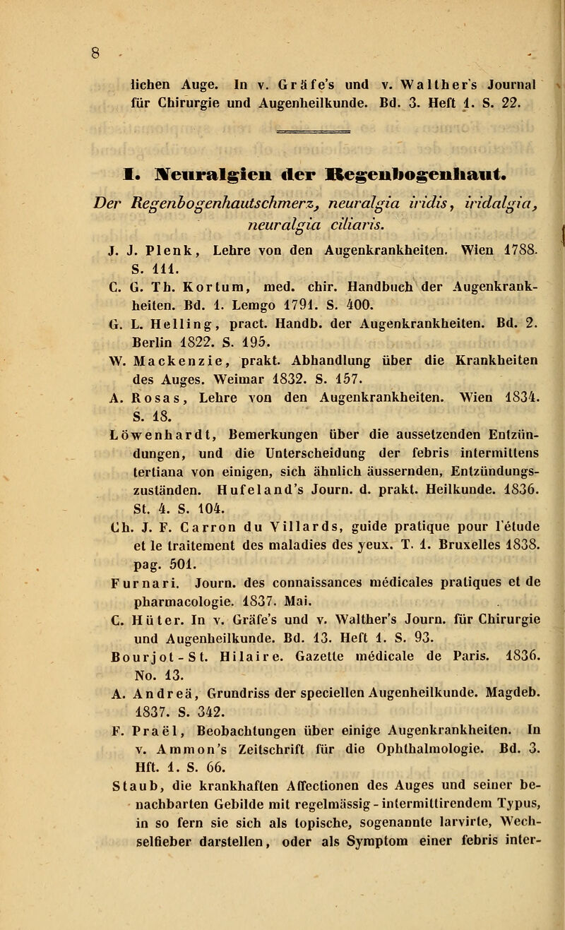 für Chirurgie und Augenheilkunde. Bd. 3. Heft 4. S. 22. I. Neuralgieii der Regeuliogenliaut. Der Regenbogenhautschmerz, neuralgia iridis, iridalgia, neuralgia cilimis. J. J. Plenk, Lehre von den Augenkrankheiten. Wien 1788. S. 111. C. G. Th. Kortum, med. chir. Handbuch der Augenkrank- heiten. Bd. 1. Lemgo 1791. S. 400. G. L. Helling, pract. Handb. der Augenkrankheiten. Bd. 2. Berlin 1822. S. 195. W. Mackenzie, prakt. Abhandlung über die Krankheiten des Auges. Weimar 1832. S. 157. A. Bosas, Lehre von den Augenkrankheiten. Wien 1834. S. 18. Löwenhardt, Bemerkungen über die aussetzenden Entzün- dungen, und die Unterscheidung der febris intermittens tertiana von einigen, sich ähnlich äussernden, Entzündungs- zuständen. Hufeland's Journ. d. prakt. Heilkunde. 1836. St. 4. S. 104. Ch. J. F. Carron du Villards, guide pratique pour l'etude et le traitement des maladies des yeux. T. 1. Bruxelles 1838. pag. 501. Furnari. Journ. des connaissances medicales pratiques et de pharmacologie. 1837. Mai. C. Hüter. In v. Gräfe's und v. Walther's Journ. für Chirurgie und Augenheilkunde. Bd. 13. Heft 1. S. 93. Bourjot-St. Hilaire. Gazette medicale de Paris. 1836. No. 13. A. Andrea, Grundriss der speciellen Augenheilkunde. Magdeb. 1837. S. 342. F. Prael, Beobachtungen über einige Augenkrankheiten. In v. Amnion's Zeitschrift für die Ophthalmologie. Bd. 3. Hft. 1. S. 66. Staub, die krankhaften Affectionen des Auges und seiner be- nachbarten Gebilde mit regelmässig -intermittirendem Typus, in so fern sie sich als topische, sogenannte larvirte, Wech- selfieber darstellen, oder als Symptom einer febris inter-