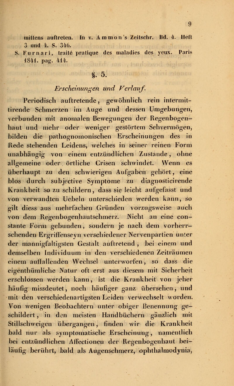 3 und 4. S. 346. S. Furnari, traitö pratfque des maladies des yeux. Paris 4841. pag. 414. §. 5. Erscheinungen und Verlauf. Periodisch auftretende, gewöhnlich rein intermit- tirende Schmerzen im Auge und dessen Umgebungen, verbunden mit anomalen Bewegungen der Regenbogen- haut und mehr oder weniger gestörtem Sehvermögen, bilden die pathognomonischen Erscheinungen des in Rede stehenden Leidens, welches in seiner reinen Form unabhängig- von einem entzündlichen Zustande, ohne allgemeine oder. örtliche Crisen schwindet. Wenn es überhaupt zu den schwierigen Aufgaben gehört, eine blos durch subjective Symptome zu diagnosticirende Krankheit so zu schildern, dass sie leicht aufgefasst und von verwandten Uebeln unterschieden werden kann, so gilt diess aus mehrfachen Gründen vorzugsweise auch von dem Regenbogenhautschmerz. Nicht an eine con- stante Form gebunden, sondern je nach dem vorherr- schenden Ergriffenseyn verschiedener Nervenpartien unter der mannigfaltigsten Gestalt auftretend , bei einem und demselben Individuum in den verschiedenen Zeiträumen einem auffallenden Wechsel unterworfen, so dass die eigenthümliche Natur oft erst aus diesem mit Sicherheit erschlossen werden kann, ist die Krankheit von jeher häufig missdeutet, noch häufiger ganz übersehen, und mit den verschiedenartigsten Leiden verwechselt worden. Von wenigen Beobachtern unter obiger Benennung ge- schildert, in den meisten Handbüchern gänzlich mit Stillschweigen übergangen, finden wir die Krankheil bald nur als symptomatische Erscheinung, namentlich bei entzündlichen Affectionen der Regenbogenhaut bei- läufig berührt, bald als Augenschmerz, ophthalmodynia,