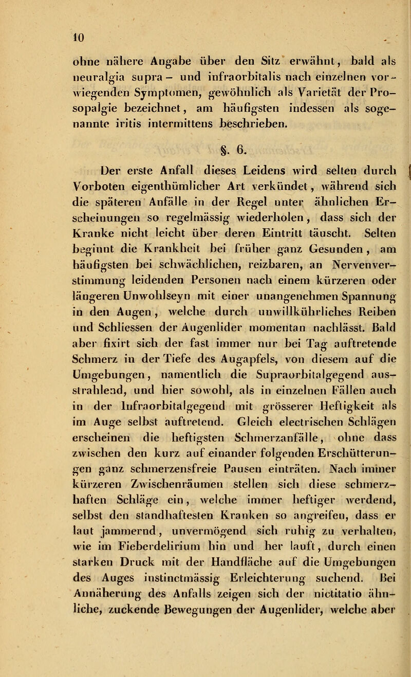 ohne nähere Angabe über den Sitz erwähnt, bald als neuralgia supra- und infraorbitalis nach einzelnen vor- wiegenden Symptomen, gewöhnlich als Varietät der Pro- sopalgie bezeichnet, am häufigsten indessen als soge- nannte iritis intermittens beschrieben. §. 6. Der erste Anfall dieses Leidens wird selten durch ( Vorboten eigenthüml icher Art verkündet, während sich die späteren Anfalle in der Regel unter ähnlichen Er- scheinungen so regelmässig wiederholen, dass sich der Kranke nicht leicht über deren Eintritt täuscht. Selten beginnt die Krankheit bei früher ganz Gesunden , am häufigsten bei schwächlichen, reizbaren, an Nerven Ver- stimmung leidenden Personen nach einem kürzeren oder längeren Unwohlseyn mit einer unangenehmen Spannung in den Augen, welche durch unwillkührliches Reiben und Schliessen der Augenlider momentan nachlässt. Bald aber fixirt sich der fast immer nur bei Tag auftretende Schmerz in der Tiefe des Augapfels, von diesem auf die Umgebungen, namentlich die Supraorbitalgegend aus- strahlend, und hier sowohl, als in einzelnen Fällen auch in der lnfraorbitalgegend mit grösserer Heftigkeit als im Auge selbst auftretend. Gleich electrischen Schlägen erscheinen die heftigsten Schmerzanfälle, ohne dass zwischen den kurz auf einander folgenden Erschütterun- gen ganz schmerzensfreie Pausen einträten. Nach immer kürzeren Zwischenräumen stellen sich diese schmerz- haften Schläge ein, welche immer heftiger werdend, selbst den standhaftesten Kranken so angreifen, dass er laut jammernd, unvermögend sich ruhig zu verhalten, wie im Fieberdelirium hin und her lauft, durch einen starken Druck mit der Handfläche auf die Umgebungen des Auges instinetmässig Erleichterung suchend. Bei Annäherung des Anfalls zeigen sich der nictitatio ähn- liche, zuckende Bewegungen der Augenlider, welche aber