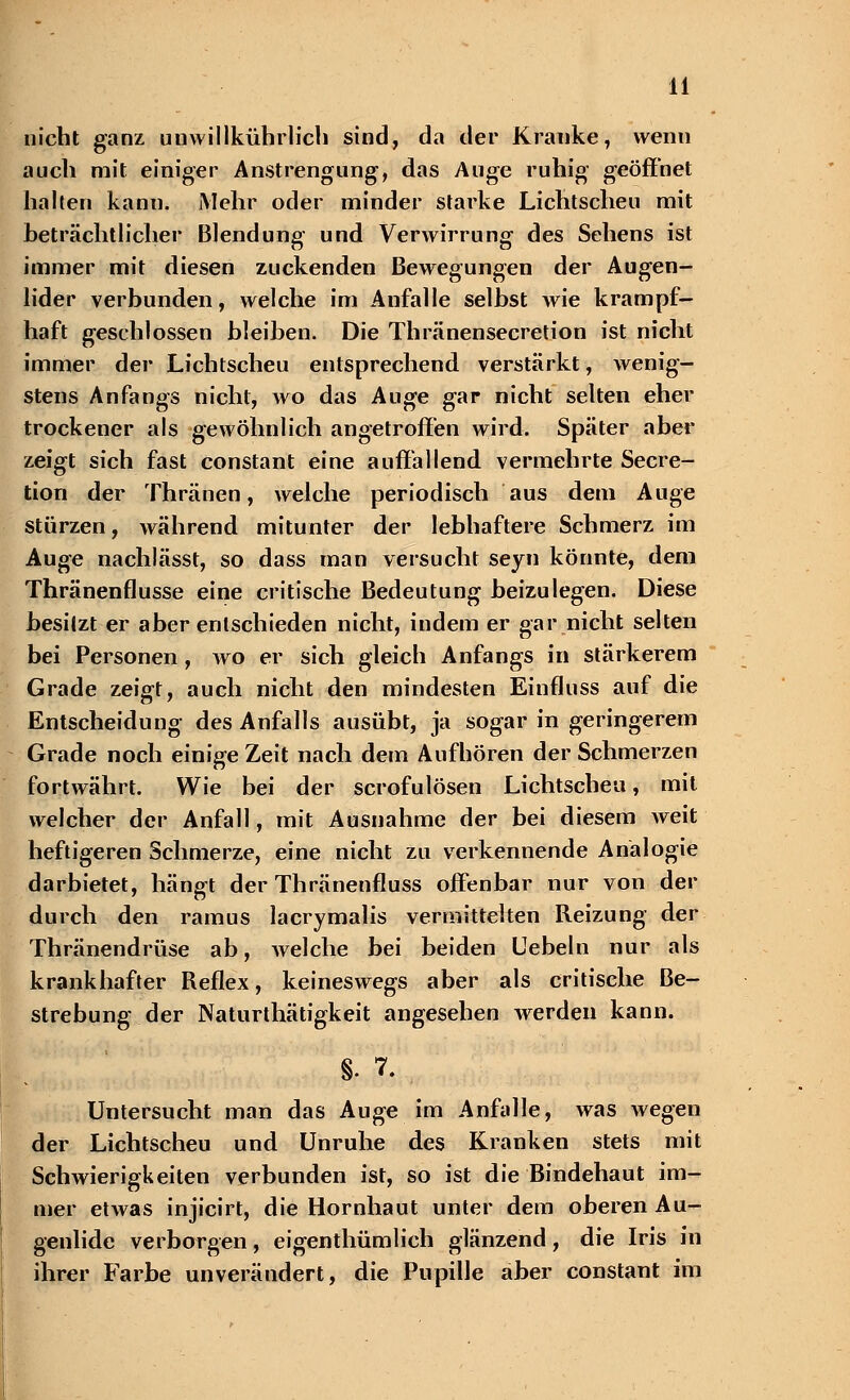 nicht ganz unwillkührlich sind, da der Kranke, wenn auch mit einiger Anstrengung, das Auge ruhig geöffnet halten kann. Mehr oder minder starke Lichtscheu mit beträchtlicher Blendung und Verwirrung des Sehens ist immer mit diesen zuckenden Bewegungen der Augen- lider verbunden, welche im Anfalle selbst wie krampf- haft geschlossen bleiben. Die Thränensecretion ist nicht immer der Lichtscheu entsprechend verstärkt, wenig- stens Anfangs nicht, wo das Auge gar nicht selten eher trockener als gewöhnlich angetroffen wird. Später aber zeigt sich fast constant eine auffallend vermehrte Secre- tion der Thränen, welche periodisch aus dem Auge stürzen, während mitunter der lebhaftere Schmerz im Auge nachlässt, so dass man versucht seyn könnte, dem Thränenflusse eine critische Bedeutung beizulegen. Diese besitzt er aber entschieden nicht, indem er gar nicht selten bei Personen, wo er sich gleich Anfangs in stärkerem Grade zeigt, auch nicht den mindesten Einfluss auf die Entscheidung des Anfalls ausübt, ja sogar in geringerem Grade noch einige Zeit nach dem Aufhören der Schmerzen fortwährt. Wie bei der scrofulösen Lichtscheu, mit welcher der Anfall, mit Ausnahme der bei diesem weit heftigeren Schmerze, eine nicht zu verkennende Analogie darbietet, hängt der Thränenfluss offenbar nur von der durch den ramus lacrymalis vermittelten Reizung der Thränendrüse ab, welche bei beiden Uebeln nur als krankhafter Reflex, keineswegs aber als critische Be- strebung der Naturthätigkeit angesehen werden kann. §. 7. Untersucht man das Auge im Anfalle, was wegen der Lichtscheu und Unruhe des Kranken stets mit Schwierigkeiten verbunden ist, so ist die Bindehaut im- mer etwas injicirt, die Hornhaut unter dem oberen Au- genlide verborgen, eigentümlich glänzend, die Iris in ihrer Farbe unverändert, die Pupille aber constant im
