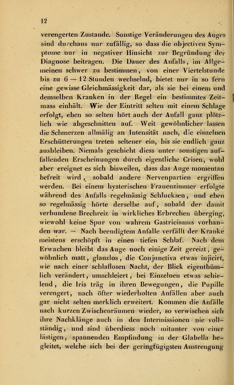 verengerten Zustande. Sonstige Veränderungen des Auges sind durchaus nur zufällig, so dass die öbjectiven Sym- ptome nur in negativer Hinsiebt zur Begründung der Diagnose beitragen. Die Dauer des Anfalls, im Allge- meinen schwer zu bestimmen, von einer Viertelstunde bis zu 6 — 12 Stunden wechselnd, bietet nur in so fern eine gewisse Gleichmässigkeit dar, als sie bei einem und demselben Kranken in der Regel ein bestimmtes Zeit- mass einhält. Wie der Eintritt selten mit einem Schlage erfolgt, eben so selten hört auch der Anfall ganz plötz- lich wie abgeschnitten auf. Weit gewöhnlicher lassen die Schmerzen allmälig an Intensität nach, die einzelnen Erschütterungen treten seltener ein, bis sie endlich ganz ausbleiben. Niemals geschieht diess unter sonstigen auf- fallenden Erscheinungen durch eigentliche Crisen, wohl aber ereignet es sich bisweilen, dass das Auge momentan befreit wird, sobald andere Nervenpartien ergriffen werden. Bei einem hysterischen Frauenzimmer erfolgte während des Anfalls regelmässig Schlucksen, und eben so regelmässig hörte derselbe auf, sobald der damit verbundene Brechreiz in wirkliches Erbrechen übero-ino- wiewohl keine Spur von wahrem Gastricismus vorhan- den war. — Nach beendigtem Anfalle verfällt der Kranke meistens erschöpft in einen tiefen Schlaf. Nach dem Erwachen bleibt das Auge noch einige Zeit gereizt, ge- wöhnlich matt, glanzlos, die Conjuncliva etwas injicirt, wie nach einer schlaflosen Nacht, der Blick eigenthüm- lich verändert, umschleiert, bei Einzelnen etwas schie- lend, die Iris trag in ihren Bewegungen, die Pupille verengert, nach öfter wiederholten Anfällen aber auch gar nicht selten merklich erweitert. Kommen die Anfälle nach kurzen Zwischenräumen wieder, so verwischen sich ihre Nachklänge auch in den Intermissionen nie voll- ständig, und sind überdiess noch mitunter von einer lästigen, spannenden Empfindung in der Glabella be- gleitet, welche sich bei der geringfügigsten Anstrengung