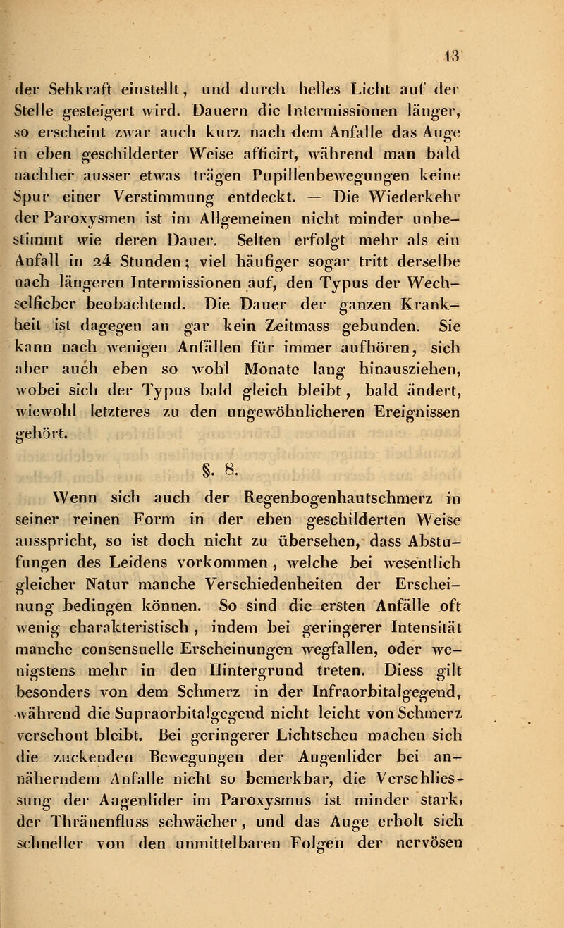 der Sehkraft einstellt, und durch helles Licht auf der Stelle gesteigert Avird. Dauern die Intermissionen länger, so erscheint zwar auch kurz nach dem Anfalle das Auge in eben geschilderter Weise afficirt, während man bald nachher ausser etwas trägen Pupillenbewegungen keine Spur einer Verstimmung entdeckt. — Die Wiederkehr der Paroxysmen ist im Allgemeinen nicht minder unbe- stimmt wie deren Dauer. Selten erfolgt mehr als ein Anfall in 24 Stunden; viel häufiger sogar tritt derselbe nach längeren Intermissionen auf, den Typus der Wech- selfieber beobachtend. Die Dauer der ganzen Krank- heit ist dagegen an gar kein Zeitmass gebunden. Sie kann nach wenigen Anfällen für immer aufhören, sich aber auch eben so wohl Monate lang hinausziehen, wobei sich der Typus bald gleich bleibt, bald ändert, wiewohl letzteres zu den ungewöhnlicheren Ereignissen gehört. §. 8. Wenn sich auch der Regenbogenhautschmerz in seiner reinen Form in der eben geschilderten Weise ausspricht, so ist doch nicht zu übersehen, dass Abstu- fungen des Leidens vorkommen , welche bei wesentlich gleicher Natur manche Verschiedenheiten der Erschei- nuno- bedingen können. So sind die ersten Anfälle oft wenig charakteristisch , indem bei geringerer Intensität manche consensuelle Erscheinungen wegfallen, oder we- nigstens mehr in den Hintergrund treten. Diess gilt besonders von dem Schmerz in der Infraorbitalgegend, während die Supraorbitalgegend nicht leicht von Schmerz verschont bleibt. Bei geringerer Lichtscheu machen sich die zuckenden Bewegungen der Augenlider bei an- näherndem Anfalle nicht so bemerkbar, die Verschlies- sung der Augenlider im Paroxysmus ist minder stark, der Thränenfluss schwächer , und das Auge erholt sich schneller von den unmittelbaren Folgen der nervösen