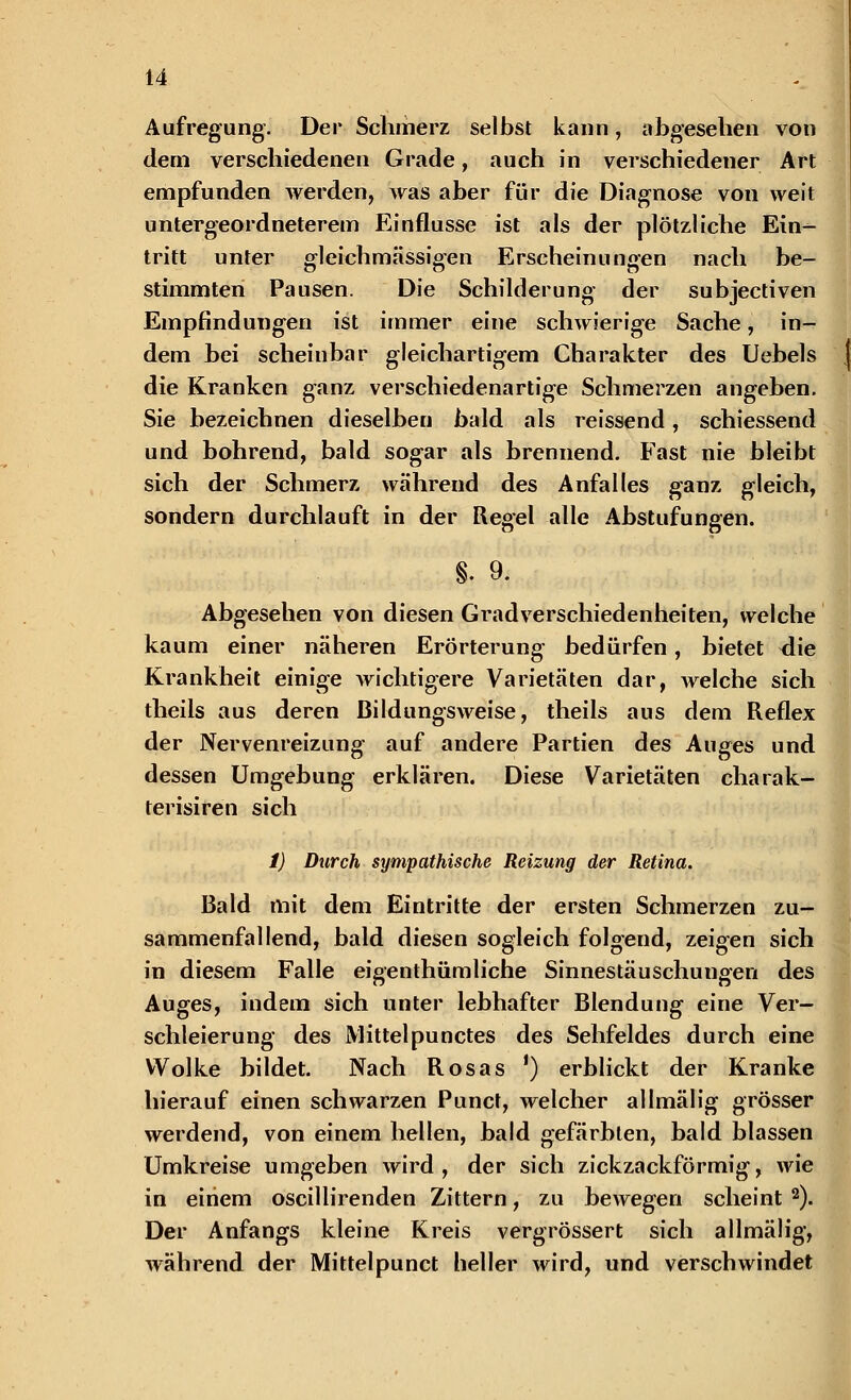 Aufregung. Der Schmerz selbst kann, abgesehen von dem verschiedenen Grade, auch in verschiedener Art empfunden werden, was aber für die Diagnose von weit untergeordneterem Einflüsse ist als der plötzliche Ein- tritt unter gleichmässigen Erscheinungen nach be- stimmten Pausen. Die Schilderung der subjectiven Empfindungen ist immer eine schwierige Sache, in- dem bei scheinbar gleichartigem Charakter des Uebels die Kranken ganz verschiedenartige Schmerzen angeben. Sie bezeichnen dieselben bald als reissend, schiessend und bohrend, bald sogar als brennend. Fast nie bleibt sich der Schmerz während des Anfalles ganz gleich, sondern durchlauft in der Regel alle Abstufungen. §. 9. Abgesehen von diesen Gradverschiedenheiten, welche kaum einer näheren Erörterung bedürfen, bietet <lie Krankheit einige wichtigere Varietäten dar, welche sich theils aus deren Bildungsweise, theils aus dem Reflex der Nervenreizung auf andere Partien des Auges und dessen Umgebung erklären. Diese Varietäten charak- terisiren sich 1) Durch sympathische Reizung der Retina. Bald mit dem Eintritte der ersten Schmerzen zu- sammenfallend, bald diesen sogleich folgend, zeigen sich in diesem Falle eigenthümliche Sinnestäuschungen des Auges, indem sich unter lebhafter Blendung eine Ver- schleierung des Mittelpunctes des Sehfeldes durch eine Wolke bildet. Nach Rosas ') erblickt der Kranke hierauf einen schwarzen Punct, welcher allmälig grösser werdend, von einem hellen, bald gefärbten, bald blassen Umkreise umgeben wird, der sich zickzackförmig, wie in einem oscillirenden Zittern, zu bewegen scheint 2). Der Anfangs kleine Kreis vergrössert sich allmälig, während der Mittelpunct beller wird, und verschwindet