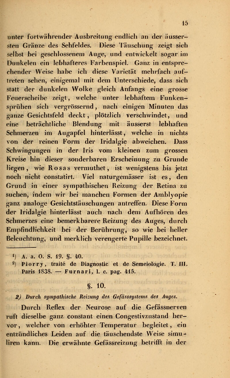 unter fortwährender Ausbreitung endlich an der äusser- sten Gränze des Sehfeldes. Diese Täuschung zeigt sich selbst bei geschlossenem Auge, und entwickelt sogar im Dunkelen ein lebhafteres Farbenspiel. Ganz in entspre- chender Weise habe ich diese Varietät mehrfach auf- treten sehen, einigemal mit dem Unterschiede, dass sich statt der dunkelen Wolke gleich Anfangs eine grosse Feuerscheibe zeigt, welche unter lebhaftem Funken- sprühen sich vergrössernd, nach einigen Minuten das ganze Gesichtsfeld deckt, plötzlich verschwindet, und eine beträchtliche Blendung mit äusserst lebhaften Schmerzen im Augapfel hinterlässt, welche in nichts von der reinen Form der Iridalgie abweichen. Dass Schwingungen in der Iris vom kleinen zum grossen Kreise hin dieser sonderbaren Erscheinung zu Grunde liegen, wie Rosas vermuthet, ist wenigstens bis jetzt noch nicht constatirt. Viel naturgemässer ist es, den Grund in einer sympathischen Reizung der Retina zu suchen, indem wir bei manchen Formen der Amblvopie ganz analoge Gesichtstäuschungen antreffen. Diese Form der Iridalgie hinterlässt auch nach dem Aufhören des Schmerzes eine bemerkbarere Reizung des Auges, durch Empfindlichkeit bei der Berührung, so wie bei heller Beleuchtung, und merklich verengerte Pupille bezeichnet. *) A. a. 0. S. 19. §. 40. 2) Piorry, traite de Diagnostic et de Semeiologie. T. III. Paris 1838. — Furnari, 1. c. pag. 415. §. 10. 2) Durch sympathische Reizung des Gefässsystems des Auges. Durch Reflex der Neurose auf die Gefässnerven ruft dieselbe ganz constant einen Congestivzustand her- vor , welcher von erhöhter Temperatur hegleitet, ein entzündliches Leiden auf die täuschendste Weise simu-^ liren kann. Die erwähnte Gefässreizung betrifft in der