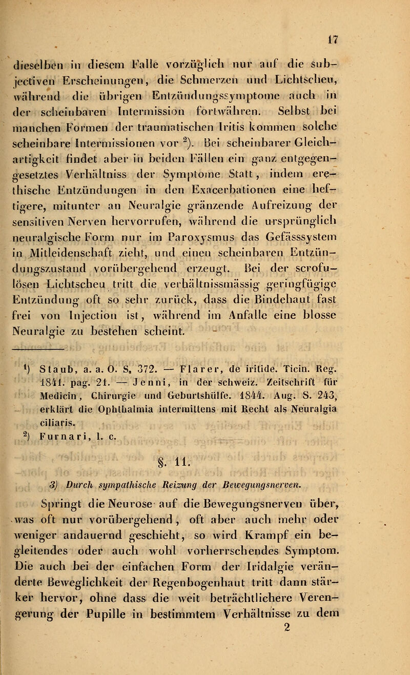 dieselben in diesem Falle vorzüglich nur auf die sub- jectiven Erscheinungen, die Schmerzen und Lichtscheu, wahrend die übrigen Entzündungssymptome auch in der schein baren Intermission fortwähren. Selbst bei manchen Formen .der traumatischen Iritis kommen solche scheinbare Intermissionen vor 2). Bei scheinbarer Gleich- artigkeit findet aber in beiden Fällen ein ganz entgegen- gesetztes Verhältniss der Symptome Statt, indem ere- thische Entzündungen in den Exacerbationen eine hef- tigere, mitunter an Neuralgie «ranzende Aufreizuno- der sensitiven Nerven hervorrufen, während die ursprünglich neuralgische Form nur im Paroxysmus das Gefässsystem in Mitleidenschaft zieht, und einen scheinbaren Entzün- dungszustand vorübergehend erzeugt. Bei der scrofu— losen Lichtscheu tritt die verhältnissmässig geringfügige Entzündung oft so sehr zurück, dass die Bindehaut fast frei von Injectiou ist, während im Anfalle eine blosse Neuralgie zu bestehen scheint. . 1) Staub, a.a.O. S, 372. — Flarer, de iritide. Ticin. Reg. 1841. pag. 21. — Jenni, in der Schweiz. Zeitschrift für Medicin, Chirurgie und Geburtshülfe. 1844. Aug. S. 243, erklärt die Ophthalmia interraittens mit Recht als Neuralgia ciliaris. 2) Furnari, 1. c. S. iL 3) Durch sympathische Reizung der Bewegungsnerven. Springt die Neurose auf die Bewegungsnerven über, as oft nur vorübergehend , oft aber auch mehr oder weniger andauernd geschieht, so wird Krampf ein be- gleitendes oder auch wohl vorherrschendes Symptom. Die auch bei der einfachen Form der Iridalgie verän- derte Beweglichkeit der Regenbogenhaut tritt dann stär- ker hervor, ohne dass die weit beträchtlichere Veren- gerung der Pupille in bestimmtem Verhältnisse zu dem 2