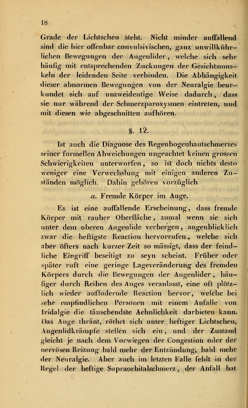 Grade der Lichtscheu steht. Nicht minder auffallend sind die hier offenbar convulsivischen, ganz unwillkühr- lichen Bewegungen der Augenlider, welche sich sehr häufig mit entsprechenden Zuckungen der Gesichtsmus- keln der leidenden Seite verbinden. Die Abhängfiffkeit dieser abnormen Bewegiinoen von der Neuralgie heur- ig o o kündet sich auf unzweideutige Weise dadurch, dass sie nur während der Schmerzparoxysmen eintreten, und mit diesen wie abgeschnitten aufhören. §. 12. Ist auch die Diagnose des Regenbogenhautschmerzes seiner formellen Abweichungen ungeachtet keinen grossen Schwierigkeiten unterworfen, so ist doch nichts desto weniger eine Verwechslung mit einigen anderen Zu- ständen möglich. Dahin gehören vorzüglich a. Fremde Körper im Auge. Es ist eine auffallende Erscheinung, dass fremde Körper mit rauher Oberfläche, zumal wenn sie sich unter dem oberen Augenlide verbergen, augenblicklich zwar die heftigste Reactiou hervorrufen^ Avelche sich aber öfters nach kurzer Zeit so mässigt, dass der feind- liche Eingriff beseitigt zu seyn scheint. Früher oder später ruft eine geringe Lageveränderung des fremden Körpers durch die Rewegungen der Augenlider , häu- figer durch Reiben des Auges veranlasst, eine oft plötz- lich wieder auflodernde Reactiou hervor, welche bei sehr empfindlichen Personen mit einem Anfalle von Iridalsne die täuschendste Aehnlichkeit darbieten kann. Das Auge thränt, röthet sich unter heftiger Lichtscheu, Augenlidkrämpfc stellen sich ein , und der Zustand gleicht je nach dem Vorwiegen der Gongestion oder der nervöseu Reizung bald mehr der Entzündung, bald mehr der Neuralgie. Aber auch im letzten Falle fehlt in dev Regel der heftige Supraorbitalschmerz, der Anfall hat