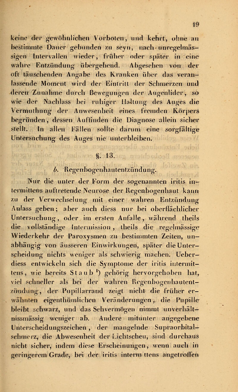 keine der gewöhn]icben Vorboten, und kehrt, ohne an bestimmte Dauer gebunden zu seyn, nach-unrege]mas- sigen Intervallen wieder, früher oder später in eine wahre Entzündung; übergehend. Abgesehen von der oft täuschenden Angabe des Kranken über das veran- lassende LMomcnt wird der Eintritt der Schmerzen und rlererr Zunahme durch Bewegungen der Augenlider, so wie der Nachlass bei ruhiger iJa4tuug des Auges die Vermuthung der Anwesenheit eines fremden Körpers begründen, dessen Auffinden die Diagnose allein sicher stellt. In allen Fällen sollte darum eine sorgfältige Untersuchung* des Auges nie unterbleiben, §. 13. b. Regenhogenhautentzündung*. Nur die unter der Form der sogenannten iritis in— tcrmitfeens auftretende Neurose der Regenbogenhaut kann zu der Verwechselung- mit einer Avahren Entzündung Anlass geben; aber auch diess nur bei oberflächlicher Untersuchung, oder im ersten Anfalle, während theils die vollständige Intermission , theils die regelmässige Wiederkehr der Paroxysmen zu bestimmten Zeiten, un- abhängig von äusseren Einwirkungen, später die Unter- scheidung nichts weniger als schwierig machen. Ueber— diess entwickeln sich die Symptome der iritis inj er mit— teus, wie bereits Staub1) gehörig hervorgehoben hat, vie] schneller als bei der wahren Regenbogenhau tent— zündung, der Pupillarrand zeigt nicht* die früher er- wähnten eigentümlichen Veränderungen,, die Pupille bleibt schwarz, und das Sehvermögen nimmt unverhält— nissmässig weniger ab. Andere mitunter angegebene Unterscheidungszeichen , der mangelnde Supraorbital— sehmerz, die Abwesenheit der Lichtscheu, sind durchaus nicht sicher, indem diese Erscheinungen, wenn auch in geringerem Grade, bei der iritis interm ttens angetroffen