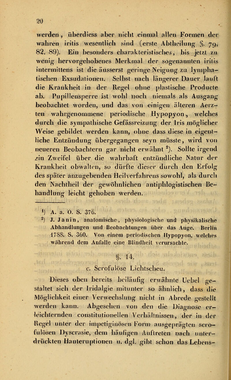 werden , iiberdiess aber nicht einmal allen Formen der wahren iritis wesentlich sind (erste Abtheilung- §. 79, 82. 89). Ein besonders charaktcristisclies, bis jetzt zu wenig' hervorgehobenes Merkmal der sogenannten iritis intermittens ist die äusserst geringe Neigung zu lympha- tischen Exsudationen. Selbst nach Längerer Dauer lauft die Krankheit in der Regel ohne plastische Producte ab. Pupillensperre ist wohl noch niemals als Ausgang beobachtet worden, und das von einigen älteren Aerz- ten wahrgenommene periodische Hypopyon, welches durch die sympathische Gefässreizung der Iris möglicher Weise gebildet werden kann, ohne dass diese in eigent- liche Entzündung übergegangen seyn müsste, wird von neueren Beobachtern gar nicht erwähnt 2). Sollte irgend An Zweifel über die wahrhaft entzündliche Natur der Krankheit obAvalten, so dürfte dieser durch den Erfolg des spater anzugebenden Heilverfahrens sowohl, als durch den Nachtheil der gewöhnlichen antiphlogistischen Be- handlung leicht gehoben werden. *■) A. a. 0. S. 37Ö. 2) J. Janin, anatomische, physiologische und physikalische Abhandlungen und Beobachtungen über das Auge. Berlin 1788. S. 360. Von einem periodischen Hypopyon, welches Wcährend dem Anfalle eine Blindheit verursachte. §. 14. c. Scrofulöse Lichtscheu. Dieses oben bereits beiläufig erwähnte Uebel oe- staltet sich der Iridalgie mitunter so ähnlich, dass die Möglichkeit einer Verwechslung nicht in Abrede gestellt werden kann. Abgesehen von den die Diagnose er- leichternden constitutionellen Verhälinissen, der in der Bcgel unter der impetiginösen Form ausgeprägten scro- fulösen Dyscrasie, dem häufigen Auftreten nach unter- drückten Hauteruplionen u. dgl. gibt schon das Lebens-